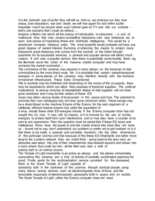 it is the 'patronly' eye of lucifer they will tell us. And so we embrace our fate, love
chaos, love dissolution, war and death, we will 'rise again' for and within lucifer.
Hopefully I won't be around when such rubbish gets on T.V and into our schools -
that's one scenario that I could do without ...
Imagine a Matrix into which all the energy of individuality is subsumed - a sort of
multiracial Hive that may project counselling holograms over vast distances eg. to
warn and advise of impending threat and distribute intelligence. This would be a
devotional monastic religious order. The most powerful would probably not have any
great degree of vested interest. Surviving or obtaining the means to project many
holograms great distances only comes from the survival of the Order through
payments for its successful services, a general and popular service will attract much
custom. If evil was a popular service, then there is potentially some trouble there. eg.
the Illuminati serve the 'order of the massive crystal computer' and may have
cornered the market somewhat ...
The commerce of the universe may depend in many places on the transmat of vital
commodities by the most direct route. Yet it is probable that certain extradimensional
energies in some places of the universe may interfere directly with the functions
of transmat infrastructure. These Extra Dimensional
rifts or pockets may be inhabited and depending on the mores of the occupants, there
may be negotiations which can allow freer passage of transmat supplies. The political
implications to various empires of stranglehold delays of vital supplies will not have
gone unnoticed and it may be that certain of these ED
races may attain various levels of local power in this space and time. The potential to
promote their own ideologies may not have gone unnoticed either. These beings may
be a direct threat to the machine Empire of the Enemy, for the vast organism of a
ruthlessly efficient trading empire may catch the equivalent of
a virus, should these other ED energies intrude. If the Enemy computer brain has not
caught this by now, it may still by chance, or it is immune by the use of similar
energies to protect itself from such interference, and or may also have a counter of its
own to any aggression. Then the question must be asked that if these ED races and
intelligence forms have the power to end the crystal empire why have they not done
so - bound not to say, don't understand our problem or prefer not to get involved or is it
that there is not really a gradual and complete transition into the other dimensions
of this particular cosmos and that because of this these ED inhabitants are rather more
local to the Luciferic network than we might think - going back to the grey men, an
abductee was taken into one of their characteristic egg-shaped saucers and shown into
a room where God could be met - all the Man saw was a wall of
pulsing light ie. an energy source.
The Temple of Light meanwhile is as active as always, and the planes immediately
surrounding this universe are a hive of activity of centrally coordinated agencies for
good. Firstly, aside for the acclimatization service provided for the deceased,
there is the Great Temple of Light capable of
spreading light in the darkness of this cosmos through spiritual people, using
many labour saving devices such as electromagnetic lines of force, and the
favourable responses of electromagnetic geography both in space and on worlds.
The Great Temple of Light, unlike the Enemy computer does not need
 