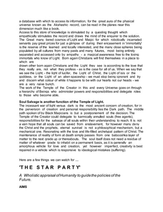 a database with which to access its information, for the great aura of the physical
universe known as the Akshashic record, can be read in the planes near this
dimension much like a book.
Access to this store of knowledge is stimulated by a questing thought which
empathically stimulates the record and draws the mind of the enquirer to the solution.
The Great many tiered cosmos of Light and Magic for which robotically incarnated
servants pay great prices for just a glimpse of during their encasement in 'immortality'
is the reserve of the learned and locally interested, and the many close spheres being
populated by all cultures from many pasts and many futures, most being entirely
separated and accessed only by empathy - a magical awareness free to the loving
immortals who know of Light. Born again Christians will find themselves in a place to
which are
drawn other born again Christians and the Light they see is according to the love that
they really are, not what they profess - as is the case for all of us. When we say that
we see the Light; - the light of lucifer, the Light of Christ, the Light of isis or the
goddess, or the Light of an alien spaceship - we must stop being ignorant and try
and discern what colour of white it happens to be with our hearts not our heads - we
are a very naive bunch.
The work of the Temple of the Creator in this and every Universe goes on through
a hierarchy of Beings who administer powers and responsibilities and delegate roles
to those who become able.
Soul Salvage is another function of the Temple of Light.
The incessant war of light versus dark is the most ancient concern of creation, for in
the perversion of creation and personal responsibility lies the Dark path. The middle
path spoken of by Black Magicians is but a postponement of the decision. The
Temple of the Creator could delegate to karmically annulled souls (free agents),
responsibilities for the salvage of all souls within their understanding to reach. It is not
a vain hope that all souls can be saved from enslavement, for however many deny
the Christ and the prophets, eternal survival is not a philosophical mechanism, but a
mechanical one. Resonating with the love and life-filled archetypal pattern of Christ. The
maintenance of reality of form at death simply passes from one babooshka layer of
matter to the next grade up or thereabouts. The soul itself does not need a residue of
matter of whatever grade to inhabit on a permanent basis, as it is generally an
amorphous vehicle for love and creation, yet however imperfect, creativity is best
repaired in a vehicle which is responsive to ideological mistakes (suffering).
Here are a few things we can watch for ....
'T H E S T A R P A R T Y'
A Wholistic appraisal ofHumanity to guidethe policies of the
Future.
AIMS
 