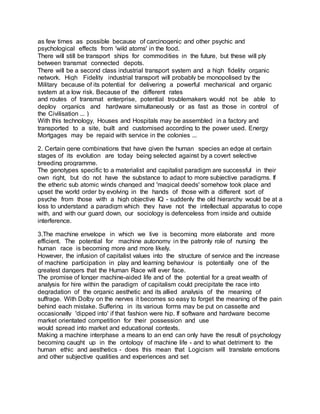 as few times as possible because of carcinogenic and other psychic and
psychological effects from 'wild atoms' in the food.
There will still be transport ships for commodities in the future, but these will ply
between transmat connected depots.
There will be a second class industrial transport system and a high fidelity organic
network. High Fidelity industrial transport will probably be monopolised by the
Military because of its potential for delivering a powerful mechanical and organic
system at a low risk. Because of the different rates
and routes of transmat enterprise, potential troublemakers would not be able to
deploy organics and hardware simultaneously or as fast as those in control of
the Civilisation ... )
With this technology, Houses and Hospitals may be assembled in a factory and
transported to a site, built and customised according to the power used. Energy
Mortgages may be repaid with service in the colonies ...
2. Certain gene combinations that have given the human species an edge at certain
stages of its evolution are today being selected against by a covert selective
breeding programme.
The genotypes specific to a materialist and capitalist paradigm are successful in their
own right, but do not have the substance to adapt to more subjective paradigms. If
the etheric sub atomic winds changed and 'magical deeds' somehow took place and
upset the world order by evolving in the hands of those with a different sort of
psyche from those with a high objective IQ - suddenly the old hierarchy would be at a
loss to understand a paradigm which they have not the intellectual apparatus to cope
with, and with our guard down, our sociology is defenceless from inside and outside
interference.
3.The machine envelope in which we live is becoming more elaborate and more
efficient. The potential for machine autonomy in the patronly role of nursing the
human race is becoming more and more likely.
However, the infusion of capitalist values into the structure of service and the increase
of machine participation in play and learning behaviour is potentially one of the
greatest dangers that the Human Race will ever face.
The promise of longer machine-aided life and of the potential for a great wealth of
analysis for hire within the paradigm of capitalism could precipitate the race into
degradation of the organic aesthetic and its allied analysis of the meaning of
suffrage. With Dolby on the nerves it becomes so easy to forget the meaning of the pain
behind each mistake. Suffering in its various forms may be put on cassette and
occasionally 'dipped into' if that fashion were hip. If software and hardware become
market orientated competition for their possession and use
would spread into market and educational contexts.
Making a machine interphase a means to an end can only have the result of psychology
becoming caught up in the ontology of machine life - and to what detriment to the
human ethic and aesthetics - does this mean that Logicism will translate emotions
and other subjective qualities and experiences and set
 