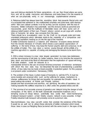 new and dubious standards for future generations - do we then forget where we came
from and all its subtle memories and influences and trade these in for the rewards of
what we can physically verify in our increasingly crystal/material universe.
4. Religious belief has always been the stumbling block that prevents Racial unity and
it is accepted that adherent to the multifaceted prophets and gods have valid stances
within their own cultural contexts in so far as they can live at peace with the rest of
Humanity. Stellar civilisation may potentially see this divisory world as parochial and
inaccessible, given that the multitude of interstellar races will have some sort of
religious belief system of their own. Present religion cannot as yet cope with another
tribe of humanity let alone new concepts from the stars.
There should be a re-evaluation even by the Craft on its uniquely polar and male
orientated philosophy which ultimately leads to the instability of a competitive and
patriarchal capitalism, leading us on into the age of the machine.
A stellar Christianity based on a balance and tolerance of organic stress derived
from the Gnostic literature of Chivalry which shows a pan-cultural appreciation of
suffering in the name of love, may keep the Human psyche alert and conscious to all
the pitfalls of matter. This may steer a narrow course through all the pitfalls of a
machine age which is capable of muting and damaging the lessons to be learnt from
life.
5. With a sharp increase in a new data largely generated by many new databases
and the reprocessing of old data by better systems, there is no time like the present to
take stock and look at the flood of information that the exploration of space will bring.
If all data analysis could be reduced to a
manageable format by the use of concept libraries comprised of reference archetypes
with which this new data may be interpreted the task of understanding a potential
infinity of new data may be made at least possible. A potential system for this purpose
is at present under construction: Hennessey [1989]
6. The problem of the future is what image of Humanity to sell the ET's. It must be
some durable and universal ethic such as the suffering for values, martyrdom to
change, selflessness for things that are beautiful, for example the Chivalric ideal. A
great putting-into-context of Artists and People, ordinary
people and their economies and sacrifice, not glorifying the ethic of capitalism, but
making beautiful the selfless response to it, often under the greatest stress and toll.
7. The promise of an accurate science of genetics and teleport bring the danger of sole
monopolies of the fabric of life itself. Genetically engineered mutations are a
tempting source of cheap labour, potentially less costly than robot maintenance.
A teleport transport system - a high fidelity organic network is very possible. A High
Fidelity industrial bulk transport will probably come at a premium rate.
New technologies may step out-with codes that predate the existence of this Race.
It would be as well not to attract those elements of stellar civilisation which break
those laws in case our fledgling Race be tarred with the same brush in the eyes of the
 
