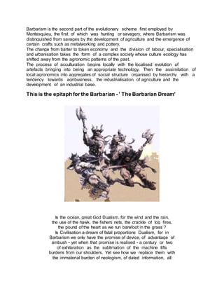 Barbarism is the second part of the evolutionary scheme first employed by
Montesquieu, the first of which was hunting or savagery, where Barbarism was
distinguished from savages by the development of agriculture and the emergence of
certain crafts such as metalworking and pottery.
The change from barter to token economy and the division of labour, specialisation
and urbanisation takes the form of a complex society whose culture ecology has
shifted away from the agronomic patterns of the past.
The process of acculturation begins locally with the localised evolution of
artefacts bringing into being an appropriate technology. Then the assimilation of
local agronomics into aggregates of social structure organised by hierarchy with a
tendency towards agribusiness, the industrialisation of agriculture and the
development of an industrial base.
This is the epitaph for the Barbarian - ' The Barbarian Dream'
Is the ocean, great God Dualism, for the wind and the rain,
the use of the hawk, the fishers nets, the crackle of log fires,
the pound of the heart as we run barefoot in the grass ?
Is Civilisation a dream of fatal proportions Dualism, for in
Barbarism we only have the promise of device, of advantage of
ambush - yet when that promise is realised - a century or two
of exhilaration as the sublimation of the machine lifts
burdens from our shoulders. Yet see how we replace them with
the immaterial burden of neologism, of dated information, all
 