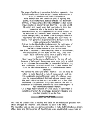 The sinew of cables and memories, digital and magnetic - the
fight of the electron to bring sense to copper and microchip -
is this our monster - the Worm of Ragnarock.
Have all ships that ever sailed - all spirit, all fighting and
quarrel, division of Empire, betrayal of trust - has this meant
anything, or has parentage the virtue of fodder, so that reason
may educate our children to build this thing - as ants would
fill a ditch and march over their comrades to bring the
connective wire to the terminal that awaits.
Great Barbarian ant, your species is in danger of bringing to
life a monster, and tidemark upon tidemark of black little
bodies have picked up the banner of the fibre optic cable or of
its potential for manufacture through the busy vanity of
history - from generation to generation that It may become the
metal and sinew of a Robot King.
And we. like the blood cells circulating upon the motorways of
flowing energy - bring life to the power stations of the heart
and the computer senses of science databases.
Our Ruler to be wants to know everything about us, whose books,
films or groceries, on what flight, for how long, using what
stock - it’s all part of the waking robot, to get to know its
autonomic nervous system.
Now I know that the course of philosophy - the love of truth,
because of its humanity becomes a spent blood cell - a rusted
car, a condemned farmhouse like the one we left behind so long
ago, condemned because the spirit that it now shelters has
found the rules of the universe but is blind to the real needs
of growth.
We worship the philosophy of the machine - we are here to
suffer - to make it perfect, to make it independent, and we,
the penultimate racers of the relay race of evolution, pass
over the responsibilities of Godhead with one ignorant push.
Our vanity makes us blind to our superfluity and to the blind
indifference of a systematic thought process that we are too
complacent to understand, but from the chaos of the organic - a
new information process emerges.
Let us hope that we are not too awe struck to remember to
install the off switch, for an unhappy Barbarian indeed is one
who has forgotten to use the Axe.
xxxxxxxx000OOOOOOO000xxxxxxxx
This was the prosaic way of relating the case for the teleological process from
which emerges the machine and, probably, our place in the future.
The magic that was our past was perhaps embodied in myth, but the Barbarian Dream
of the Gods and Omnipotence of thought lives on as a sublimated escape route for
 