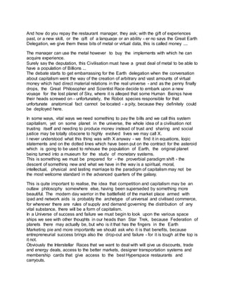 And how do you repay the restaurant manager, they ask; with the gift of experiences
past, or a new skill, or the gift of a language or an ability - er no says the Great Earth
Delegation, we give them these bits of metal or virtual data, this is called money ....
The manager can use the metal however to buy the implements with which he can
acquire experience.
Surely say the deputation, this Civilisation must have a great deal of metal to be able to
have a population of Billions ...
The debate starts to get embarrassing for the Earth delegation when the conversation
about capitalism went the way of the creation of arbitrary and vast amounts of virtual
money which had direct material relations in the real universe - and as the penny finally
drops, the Great Philosopher and Scientist Race decide to embark upon a new
voyage for the lost planet of Sky, where it is alleged that some Human Beings have
their heads screwed on - unfortunately, the Robot species responsible for that
unfortunate anatomical fact cannot be located - a pity, because they definitely could
be deployed here.
In some ways, vital ways we need something to pay the bills and we call this system
capitalism, yet on some planet in the universe, the whole idea of a civilisation not
trusting itself and needing to produce money instead of trust and sharing and social
justice may be totally obscene to highly evolved lives we may call X.
I never understood what this thing was with X anyway - we find it in equations, logic
statements and on the dotted lines which have been put on the contract for the asteroid
which is going to be used to rehouse the population of Earth, the original planet
being turned into a museum for the study of monetary systems.
This is something we must be prepared for - the proverbial paradigm shift - the
descent of something new and what we have in the way is a spiritual, moral,
intellectual, physical and lasting marriage to the paradigm of capitalism may not be
the most welcome standard in the advanced quarters of the galaxy.
This is quite important to realise, the idea that competition and capitalism may be an
outlaw philosophy somewhere else, having been superseded by something more
beautiful. The modern day warrior in the battlefield of the market place armed with
ipad and network aids is probably the archetype of universal and civilised commerce,
for wherever there are rules of supply and demand governing the distribution of any
vital substance, there will be a form of capitalism.
In a Universe of success and failure we must begin to look upon the various space
ships we see with other thoughts in our heads than Star Trek, because Federation of
planets there may actually be, but who is it that has the fingers in the Earth
Marketing pie and more importantly we should ask who it is that benefits, because
entrepreneurial success brings also the drop-out and failure - for it is tough at the top is
it not.
Obviously the Interstellar Races that we want to deal with will give us discounts, trade
and energy deals, access to the better markets, designer transportation systems and
membership cards that give access to the best Hyperspace restaurants and
carryouts.
 