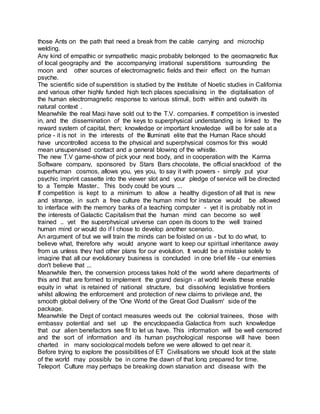 those Ants on the path that need a break from the cable carrying and microchip
welding.
Any kind of empathic or sympathetic magic probably belonged to the geomagnetic flux
of local geography and the accompanying irrational superstitions surrounding the
moon and other sources of electromagnetic fields and their effect on the human
psyche.
The scientific side of superstition is studied by the Institute of Noetic studies in California
and various other highly funded high tech places specialising in the digitalisation of
the human electromagnetic response to various stimuli, both within and outwith its
natural context .
Meanwhile the real Magi have sold out to the T.V. companies. If competition is invested
in, and the dissemination of the keys to superphysical understanding is linked to the
reward system of capital, then; knowledge or important knowledge will be for sale at a
price - it is not in the interests of the Illuminati elite that the Human Race should
have uncontrolled access to the physical and superphysical cosmos for this would
mean unsupervised contact and a general blowing of the whistle.
The new T.V game-show of pick your next body, and in cooperation with the Karma
Software company, sponsored by Stars Bars chocolate, the official snackfood of the
superhuman cosmos, allows you, yes you, to say it with powers - simply put your
psychic imprint cassette into the viewer slot and your pledge of service will be directed
to a Temple Master.. This body could be yours ...
If competition is kept to a minimum to allow a healthy digestion of all that is new
and strange, in such a free culture the human mind for instance would be allowed
to interface with the memory banks of a teaching computer - yet it is probably not in
the interests of Galactic Capitalism that the human mind can become so well
trained .. yet the superphysical universe can open its doors to the well trained
human mind or would do if I chose to develop another scenario.
An argument of but we will train the minds can be foisted on us - but to do what, to
believe what, therefore why would anyone want to keep our spiritual inheritance away
from us unless they had other plans for our evolution. It would be a mistake solely to
imagine that all our evolutionary business is concluded in one brief life - our enemies
don't believe that ...
Meanwhile then, the conversion process takes hold of the world where departments of
this and that are formed to implement the grand design - at world levels these enable
equity in what is retained of national structure, but dissolving legislative frontiers
whilst allowing the enforcement and protection of new claims to privilege and, the
smooth global delivery of the 'One World of the Great God Dualism' side of the
package.
Meanwhile the Dept of contact measures weeds out the colonial trainees, those with
embassy potential and set up the encyclopaedia Galactica from such knowledge
that our alien benefactors see fit to let us have. This information will be well censored
and the sort of information and its human psychological response will have been
charted in many sociological models before we were allowed to get near it.
Before trying to explore the possibilities of ET Civilisations we should look at the state
of the world may possibly be in come the dawn of that long prepared for time.
Teleport Culture may perhaps be breaking down starvation and disease with the
 