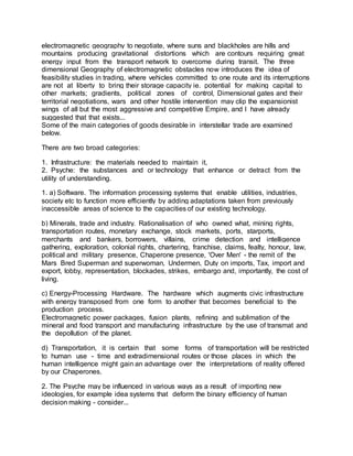 electromagnetic geography to negotiate, where suns and blackholes are hills and
mountains producing gravitational distortions which are contours requiring great
energy input from the transport network to overcome during transit. The three
dimensional Geography of electromagnetic obstacles now introduces the idea of
feasibility studies in trading, where vehicles committed to one route and its interruptions
are not at liberty to bring their storage capacity ie. potential for making capital to
other markets; gradients, political zones of control, Dimensional gates and their
territorial negotiations, wars and other hostile intervention may clip the expansionist
wings of all but the most aggressive and competitive Empire, and I have already
suggested that that exists...
Some of the main categories of goods desirable in interstellar trade are examined
below.
There are two broad categories:
1. Infrastructure: the materials needed to maintain it,
2. Psyche: the substances and or technology that enhance or detract from the
utility of understanding.
1. a) Software. The information processing systems that enable utilities, industries,
society etc to function more efficiently by adding adaptations taken from previously
inaccessible areas of science to the capacities of our existing technology.
b) Minerals, trade and industry. Rationalisation of who owned what, mining rights,
transportation routes, monetary exchange, stock markets, ports, starports,
merchants and bankers, borrowers, villains, crime detection and intelligence
gathering, exploration, colonial rights, chartering, franchise, claims, fealty, honour, law,
political and military presence, Chaperone presence, 'Over Men' - the remit of the
Mars Bred Superman and superwoman, Undermen, Duty on imports, Tax, import and
export, lobby, representation, blockades, strikes, embargo and, importantly, the cost of
living.
c) Energy-Processing Hardware. The hardware which augments civic infrastructure
with energy transposed from one form to another that becomes beneficial to the
production process.
Electromagnetic power packages, fusion plants, refining and sublimation of the
mineral and food transport and manufacturing infrastructure by the use of transmat and
the depollution of the planet.
d) Transportation, it is certain that some forms of transportation will be restricted
to human use - time and extradimensional routes or those places in which the
human intelligence might gain an advantage over the interpretations of reality offered
by our Chaperones.
2. The Psyche may be influenced in various ways as a result of importing new
ideologies, for example idea systems that deform the binary efficiency of human
decision making - consider...
 