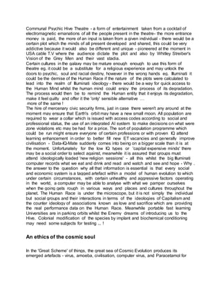 Communal Psychic Hive Theatre - a form of entertainment taken from a cocktail of
electromagnetic emanations of all the people present in the theatre- the more entrance
money is paid, the more of an input is taken from a given individual - there would be a
certain plot which the minds of all present developed and shared, this could be very
addictive because it would also be different and unique - pioneered at the moment in
USA cable T.V where the audience dictate the plot and also by Whitley Streiber's
Vision of the Grey Men and their vast stadia.
Certain cultures in the galaxy may be mature enough enough to use this form of
theatre eg. it could be a substitute for a religious experience and may unlock the
doors to psychic, soul and racial destiny, however in the wrong hands eg. Illuminati it
could be the demise of the Human Race if the nature of the plots were calculated to
lead into the realm of Illuminati ideology - there would be a way for quick access to
the Human Mind whilst the human mind could enjoy the process of its degradation.
The process would then be to remind the Human entity that it enjoys its degradation,
make it feel guilty and offer it the 'only' sensible alternative …
more of the same !
The hire of mercenary civic security firms, just in case there weren't any around at the
moment may ensure that Earth's orbit may have a new small moon. All population are
required to wear a collar which is issued with access codes according to social and
professional status, the use of an integrated AI system to make decisions on what were
zone violations etc may be had for a price. The sort of population programme which
could be run might ensure everyone of certain professions or with proven IQ attend
learning enhancement in order to better fill new ET vacancies and generally improve
civilisation - Data-IQ-Mate suddenly comes into being on a bigger scale than it is at
the moment. Unfortunately for the low IQ types or 'capital expensive minds' there
may be a social order to select against, meanwhile it is assured that groups must
attend ideologically loaded 'new religion sessions' - all this whilst the big Illuminati
computer records what we eat and drink and read and watch and see and hope - Why .
the answer to the question why all that information is essential is that every social
and economic system is a tagged artefact within a model of human evolution to which
under certain circumstances, with certain unhealthy and aggressive factors operating
in the world, a computer may be able to analyse with what we pamper ourselves
when the going gets rough in various ways and places and cultures throughout the
planet. The Human Race is under the microscope, but it is not simply the individual
but social groups and their interactions in terms of the ideologies of Capitalism and
the counter ideology of associations known as love and sacrifice which are providing
the real performance data on the Human Race. Meanwhile portable fast learning
Universities are in parking orbits whilst the Enemy dreams of introducing us to the
Hive. Colonial modification of the species by implant and biochemical conditioning
may need some subjects for testing ... !
An ethics of the cosmic soul
In the 'Great Scheme' of things, the great sea of Cosmic Evolution produces its
emerged artefacts - virus, amoeba, civilisation, computer virus, and Paracetamol for
 