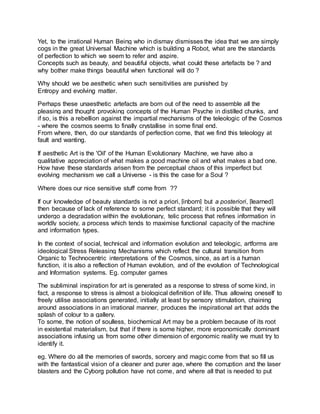 Yet, to the irrational Human Being who in dismay dismisses the idea that we are simply
cogs in the great Universal Machine which is building a Robot, what are the standards
of perfection to which we seem to refer and aspire.
Concepts such as beauty, and beautiful objects, what could these artefacts be ? and
why bother make things beautiful when functional will do ?
Why should we be aesthetic when such sensitivities are punished by
Entropy and evolving matter.
Perhaps these unaesthetic artefacts are born out of the need to assemble all the
pleasing and thought provoking concepts of the Human Psyche in distilled chunks, and
if so, is this a rebellion against the impartial mechanisms of the teleologic of the Cosmos
- where the cosmos seems to finally crystallise in some final end.
From where, then, do our standards of perfection come, that we find this teleology at
fault and wanting.
If aesthetic Art is the 'Oil' of the Human Evolutionary Machine, we have also a
qualitative appreciation of what makes a good machine oil and what makes a bad one.
How have these standards arisen from the perceptual chaos of this imperfect but
evolving mechanism we call a Universe - is this the case for a Soul ?
Where does our nice sensitive stuff come from ??
If our knowledge of beauty standards is not a priori, [inborn] but a posteriori, [learned]
then because of lack of reference to some perfect standard; it is possible that they will
undergo a degradation within the evolutionary, telic process that refines information in
worldly society, a process which tends to maximise functional capacity of the machine
and information types.
In the context of social, technical and information evolution and teleologic, artforms are
ideological Stress Releasing Mechanisms which reflect the cultural transition from
Organic to Technocentric interpretations of the Cosmos, since, as art is a human
function, it is also a reflection of Human evolution, and of the evolution of Technological
and Information systems. Eg. computer games
The subliminal inspiration for art is generated as a response to stress of some kind, in
fact, a response to stress is almost a biological definition of life. Thus allowing oneself to
freely utilise associations generated, initially at least by sensory stimulation, chaining
around associations in an irrational manner, produces the inspirational art that adds the
splash of colour to a gallery.
To some, the notion of soulless, biochemical Art may be a problem because of its root
in existential materialism, but that if there is some higher, more ergonomically dominant
associations infusing us from some other dimension of ergonomic reality we must try to
identify it.
eg. Where do all the memories of swords, sorcery and magic come from that so fill us
with the fantastical vision of a cleaner and purer age, where the corruption and the laser
blasters and the Cyborg pollution have not come, and where all that is needed to put
 