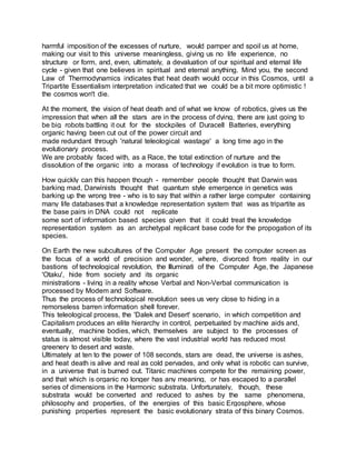 harmful imposition of the excesses of nurture, would pamper and spoil us at home,
making our visit to this universe meaningless, giving us no life experience, no
structure or form, and, even, ultimately, a devaluation of our spiritual and eternal life
cycle - given that one believes in spiritual and eternal anything. Mind you, the second
Law of Thermodynamics indicates that heat death would occur in this Cosmos, until a
Tripartite Essentialism interpretation indicated that we could be a bit more optimistic !
the cosmos won't die.
At the moment, the vision of heat death and of what we know of robotics, gives us the
impression that when all the stars are in the process of dying, there are just going to
be big robots battling it out for the stockpiles of Duracell Batteries, everything
organic having been cut out of the power circuit and
made redundant through 'natural teleological wastage' a long time ago in the
evolutionary process.
We are probably faced with, as a Race, the total extinction of nurture and the
dissolution of the organic into a morass of technology if evolution is true to form.
How quickly can this happen though - remember people thought that Darwin was
barking mad, Darwinists thought that quantum style emergence in genetics was
barking up the wrong tree - who is to say that within a rather large computer containing
many life databases that a knowledge representation system that was as tripartite as
the base pairs in DNA could not replicate
some sort of information based species given that it could treat the knowledge
representation system as an archetypal replicant base code for the propogation of its
species.
On Earth the new subcultures of the Computer Age present the computer screen as
the focus of a world of precision and wonder, where, divorced from reality in our
bastions of technological revolution, the Illuminati of the Computer Age, the Japanese
'Otaku', hide from society and its organic
ministrations - living in a reality whose Verbal and Non-Verbal communication is
processed by Modem and Software.
Thus the process of technological revolution sees us very close to hiding in a
remorseless barren information shell forever.
This teleological process, the 'Dalek and Desert' scenario, in which competition and
Capitalism produces an elite hierarchy in control, perpetuated by machine aids and,
eventually, machine bodies, which, themselves are subject to the processes of
status is almost visible today, where the vast industrial world has reduced most
greenery to desert and waste.
Ultimately at ten to the power of 108 seconds, stars are dead, the universe is ashes,
and heat death is alive and real as cold pervades, and only what is robotic can survive,
in a universe that is burned out. Titanic machines compete for the remaining power,
and that which is organic no longer has any meaning, or has escaped to a parallel
series of dimensions in the Harmonic substrata. Unfortunately, though, these
substrata would be converted and reduced to ashes by the same phenomena,
philosophy and properties, of the energies of this basic Ergosphere, whose
punishing properties represent the basic evolutionary strata of this binary Cosmos.
 
