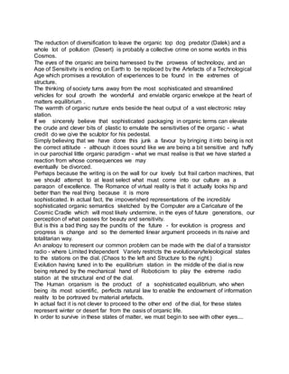 The reduction of diversification to leave the organic top dog predator (Dalek) and a
whole lot of pollution (Desert) is probably a collective crime on some worlds in this
Cosmos.
The eyes of the organic are being harnessed by the prowess of technology, and an
Age of Sensitivity is ending on Earth to be replaced by the Artefacts of a Technological
Age which promises a revolution of experiences to be found in the extremes of
structure.
The thinking of society turns away from the most sophisticated and streamlined
vehicles for soul growth the wonderful and enviable organic envelope at the heart of
matters equilibrium .
The warmth of organic nurture ends beside the heat output of a vast electronic relay
station.
If we sincerely believe that sophisticated packaging in organic terms can elevate
the crude and clever bits of plastic to emulate the sensitivities of the organic - what
credit do we give the sculptor for his pedestal.
Simply believing that we have done this junk a favour by bringing it into being is not
the correct attitude - although it does sound like we are being a bit sensitive and huffy
in our parochial little organic paradigm - what we must realise is that we have started a
reaction from whose consequences we may
eventually be divorced.
Perhaps because the writing is on the wall for our lovely but frail carbon machines, that
we should attempt to at least select what must come into our culture as a
paragon of excellence. The Romance of virtual reality is that it actually looks hip and
better than the real thing because it is more
sophisticated. In actual fact, the impoverished representations of the incredibly
sophisticated organic semantics sketched by the Computer are a Caricature of the
Cosmic Cradle which will most likely undermine, in the eyes of future generations, our
perception of what passes for beauty and sensitivity.
But is this a bad thing say the pundits of the future - for evolution is progress and
progress is change and so the demented linear argument proceeds in its naive and
totalitarian way.
An analogy to represent our common problem can be made with the dial of a transistor
radio - where Limited Independent Variety restricts the evolutionary/teleological states
to the stations on the dial. (Chaos to the left and Structure to the right.)
Evolution having tuned in to the equilibrium station in the middle of the dial is now
being retuned by the mechanical hand of Roboticism to play the extreme radio
station at the structural end of the dial.
The Human organism is the product of a sophisticated equilibrium, who when
being its most scientific, perfects natural law to enable the endowment of information
reality to be portrayed by material artefacts.
In actual fact it is not clever to proceed to the other end of the dial, for these states
represent winter or desert far from the oasis of organic life.
In order to survive in these states of matter, we must begin to see with other eyes....
 