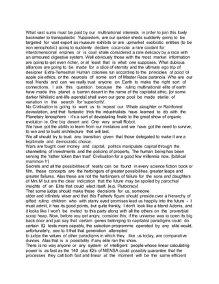 What vast sums must be paid by our multinational interests in order to join this lowly
backwater to transgalactic Yuppiedom, are our garden sheds suddenly going to be
targeted for vast export as museum exhibits or are upmarket exobiotic entities (to be
non xenophobic) going to suddenly declare coca-cola a rare coolant for
interdimensional engines or is coal shale considered a rare delicacy by a race with
an armoured digestive system. Well obviously those with the most market information
are going to get even richer, or at least that is what one supposes. What dubious
alliances are going to be made for a slice of eternity and the ultimate ego trip of
designer Extra-Terrestrial Human colonies run according to the principles of good 'ol
apple pie ethics, or the neurosis of some sort of Master Race paranoia. Who are our
real friends and can we really trust anyone on Earth to make the right sort of
connections. I ask this question because the ruling multinational elite of earth
have made this planet a barren desert in the name of the capitalist ethic, [or some
darker Nihilistic anti-life agenda] shall even our gene pool be made sterile of
variation in the search for 'superiority'.
No Civilisation is going to want us to repeat our Whale slaughter or Rainforest
devastation, and that fantastic trick the industrialists have learned to do with the
Planetary Ionosphere - it’s a sort of devastating finale to the great show of organic
evolution ie. One big desert and One very small Robot.
We have got the ability to learn from our mistakes and we have got the need to survive,
to win and to build architecture that will last.
We all should try to trust any transition given that those delegated to make it are a
legitimate and democratic choice.
Wars are fought over money and capital, politics manipulate capital through the
channelling of investments and the policing of property. The human being has been
serving the 'rather token than trust' Civilisation for a good few millennia now. [biblical
mammon !!]
Secrets and all the possibilities of reality can be found in every science fiction book or
film, these concepts are the harbingers of greater possibilities, greater leaps and
greater failures. Alas these are not the harbingers of failure for the sons and daughters
of Mrs M but are the clear indication that the future may be spoiled by parochial
insights of an Elite that could elect itself. [e.g. Plutocracy]
That some judge should make these decisions for us, someone
older and infinitely wiser and that this Fatherly figure should preside over a hierarchy of
gifted ruling children who with starry eyed promises lead us happily into the future - I
must admit, it has its good points, but quite frankly, I don't look like a blond Adonis, and
it looks like I won't be invited to this party along with all the others on the proverbial
scrap heap. Now, before you get angry, consider this; if the universe was to open its big
back door and just say that certain genes belonging to capitalist paradigms could do
certain IQ tests more capably, the selection programme operated by any elite would,
unfortunately, see to it that that generation attempted
to judge the values of other paradigms in which they, like us today, are comparative
dunces. Alas that is a possibility if any elite ran the show.
There is no way anyone or any system of intelligent people whose linear calculating
power is as fast as the 140 plus IQ's of MENSA could possibly guarantee that the
processes they call both fast and linear at the moment will be the same efficient
 