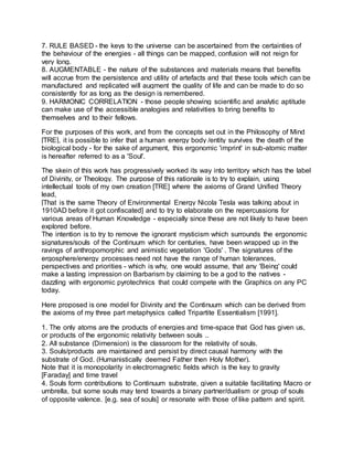 7. RULE BASED - the keys to the universe can be ascertained from the certainties of
the behaviour of the energies - all things can be mapped, confusion will not reign for
very long.
8. AUGMENTABLE - the nature of the substances and materials means that benefits
will accrue from the persistence and utility of artefacts and that these tools which can be
manufactured and replicated will augment the quality of life and can be made to do so
consistently for as long as the design is remembered.
9. HARMONIC CORRELATION - those people showing scientific and analytic aptitude
can make use of the accessible analogies and relativities to bring benefits to
themselves and to their fellows.
For the purposes of this work, and from the concepts set out in the Philosophy of Mind
[TRE], it is possible to infer that a human energy body /entity survives the death of the
biological body - for the sake of argument, this ergonomic 'imprint' in sub-atomic matter
is hereafter referred to as a 'Soul'.
The skein of this work has progressively worked its way into territory which has the label
of Divinity, or Theology. The purpose of this rationale is to try to explain, using
intellectual tools of my own creation [TRE] where the axioms of Grand Unified Theory
lead,
[That is the same Theory of Environmental Energy Nicola Tesla was talking about in
1910AD before it got confiscated] and to try to elaborate on the repercussions for
various areas of Human Knowledge - especially since these are not likely to have been
explored before.
The intention is to try to remove the ignorant mysticism which surrounds the ergonomic
signatures/souls of the Continuum which for centuries, have been wrapped up in the
ravings of anthropomorphic and animistic vegetation 'Gods' . The signatures of the
ergosphere/energy processes need not have the range of human tolerances,
perspectives and priorities - which is why, one would assume, that any 'Being' could
make a lasting impression on Barbarism by claiming to be a god to the natives -
dazzling with ergonomic pyrotechnics that could compete with the Graphics on any PC
today.
Here proposed is one model for Divinity and the Continuum which can be derived from
the axioms of my three part metaphysics called Tripartite Essentialism [1991].
1. The only atoms are the products of energies and time-space that God has given us,
or products of the ergonomic relativity between souls ..
2. All substance (Dimension) is the classroom for the relativity of souls.
3. Souls/products are maintained and persist by direct causal harmony with the
substrate of God. (Humanistically deemed Father then Holy Mother).
Note that it is monopolarity in electromagnetic fields which is the key to gravity
[Faraday] and time travel
4. Souls form contributions to Continuum substrate, given a suitable facilitating Macro or
umbrella, but some souls may tend towards a binary partner/dualism or group of souls
of opposite valence. [e.g. sea of souls] or resonate with those of like pattern and spirit.
 
