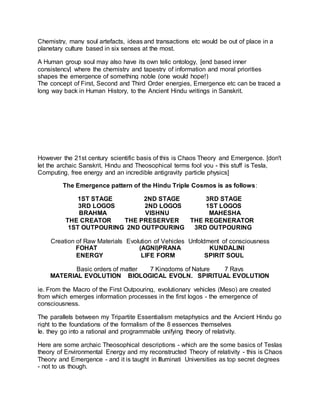 Chemistry, many soul artefacts, ideas and transactions etc would be out of place in a
planetary culture based in six senses at the most.
A Human group soul may also have its own telic ontology, [end based inner
consistency] where the chemistry and tapestry of information and moral priorities
shapes the emergence of something noble (one would hope!)
The concept of First, Second and Third Order energies, Emergence etc can be traced a
long way back in Human History, to the Ancient Hindu writings in Sanskrit.
However the 21st century scientific basis of this is Chaos Theory and Emergence. [don't
let the archaic Sanskrit, Hindu and Theosophical terms fool you - this stuff is Tesla,
Computing, free energy and an incredible antigravity particle physics]
The Emergence pattern of the Hindu Triple Cosmos is as follows:
1ST STAGE 2ND STAGE 3RD STAGE
3RD LOGOS 2ND LOGOS 1ST LOGOS
BRAHMA VISHNU MAHESHA
THE CREATOR THE PRESERVER THE REGENERATOR
1ST OUTPOURING 2ND OUTPOURING 3RD OUTPOURING
Creation of Raw Materials Evolution of Vehicles Unfoldment of consciousness
FOHAT (AGNI)PRANA KUNDALINI
ENERGY LIFE FORM SPIRIT SOUL
Basic orders of matter 7 Kingdoms of Nature 7 Rays
MATERIAL EVOLUTION BIOLOGICAL EVOLN. SPIRITUAL EVOLUTION
ie. From the Macro of the First Outpouring, evolutionary vehicles (Meso) are created
from which emerges information processes in the first logos - the emergence of
consciousness.
The parallels between my Tripartite Essentialism metaphysics and the Ancient Hindu go
right to the foundations of the formalism of the 8 essences themselves
Ie. they go into a rational and programmable unifying theory of relativity.
Here are some archaic Theosophical descriptions - which are the some basics of Teslas
theory of Environmental Energy and my reconstructed Theory of relativity - this is Chaos
Theory and Emergence - and it is taught in Illuminati Universities as top secret degrees
- not to us though.
 