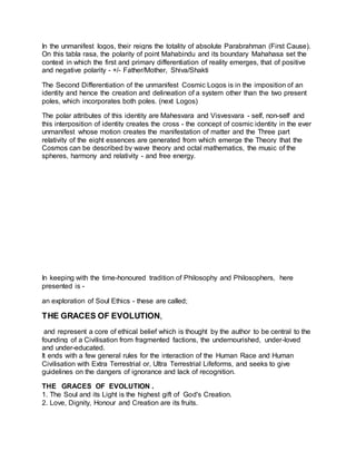 In the unmanifest logos, their reigns the totality of absolute Parabrahman (First Cause).
On this tabla rasa, the polarity of point Mahabindu and its boundary Mahahasa set the
context in which the first and primary differentiation of reality emerges, that of positive
and negative polarity - +/- Father/Mother, Shiva/Shakti
The Second Differentiation of the unmanifest Cosmic Logos is in the imposition of an
identity and hence the creation and delineation of a system other than the two present
poles, which incorporates both poles. (next Logos)
The polar attributes of this identity are Mahesvara and Visvesvara - self, non-self and
this interposition of identity creates the cross - the concept of cosmic identity in the ever
unmanifest whose motion creates the manifestation of matter and the Three part
relativity of the eight essences are generated from which emerge the Theory that the
Cosmos can be described by wave theory and octal mathematics, the music of the
spheres, harmony and relativity - and free energy.
In keeping with the time-honoured tradition of Philosophy and Philosophers, here
presented is -
an exploration of Soul Ethics - these are called;
THE GRACES OF EVOLUTION,
and represent a core of ethical belief which is thought by the author to be central to the
founding of a Civilisation from fragmented factions, the undernourished, under-loved
and under-educated.
It ends with a few general rules for the interaction of the Human Race and Human
Civilisation with Extra Terrestrial or, Ultra Terrestrial Lifeforms, and seeks to give
guidelines on the dangers of ignorance and lack of recognition.
THE GRACES OF EVOLUTION .
1. The Soul and its Light is the highest gift of God's Creation.
2. Love, Dignity, Honour and Creation are its fruits.
 