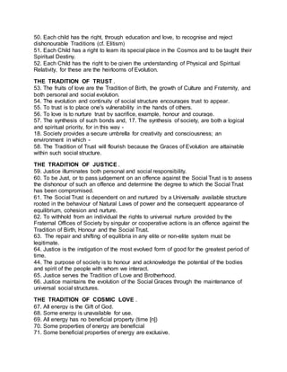 50. Each child has the right, through education and love, to recognise and reject
dishonourable Traditions (cf. Elitism)
51. Each Child has a right to learn its special place in the Cosmos and to be taught their
Spiritual Destiny.
52. Each Child has the right to be given the understanding of Physical and Spiritual
Relativity, for these are the heirlooms of Evolution.
THE TRADITION OF TRUST .
53. The fruits of love are the Tradition of Birth, the growth of Culture and Fraternity, and
both personal and social evolution.
54. The evolution and continuity of social structure encourages trust to appear.
55. To trust is to place one's vulnerability in the hands of others.
56. To love is to nurture trust by sacrifice, example, honour and courage.
57. The synthesis of such bonds and, 17. The synthesis of society, are both a logical
and spiritual priority, for in this way -
18. Society provides a secure umbrella for creativity and consciousness; an
environment in which -
58. The Tradition of Trust will flourish because the Graces of Evolution are attainable
within such social structure.
THE TRADITION OF JUSTICE .
59. Justice illuminates both personal and social responsibility.
60. To be Just, or to pass judgement on an offence against the Social Trust is to assess
the dishonour of such an offence and determine the degree to which the Social Trust
has been compromised.
61. The Social Trust is dependent on and nurtured by a Universally available structure
rooted in the behaviour of Natural Laws of power and the consequent appearance of
equilibrium, cohesion and nurture.
62. To withhold from an individual the rights to universal nurture provided by the
Fraternal Offices of Society by singular or cooperative actions is an offence against the
Tradition of Birth, Honour and the Social Trust.
63. The repair and shifting of equilibria in any elite or non-elite system must be
legitimate.
64. Justice is the instigation of the most evolved form of good for the greatest period of
time.
44. The purpose of society is to honour and acknowledge the potential of the bodies
and spirit of the people with whom we interact.
65. Justice serves the Tradition of Love and Brotherhood.
66. Justice maintains the evolution of the Social Graces through the maintenance of
universal social structures.
THE TRADITION OF COSMIC LOVE .
67. All energy is the Gift of God.
68. Some energy is unavailable for use.
69. All energy has no beneficial property (time [n])
70. Some properties of energy are beneficial
71. Some beneficial properties of energy are exclusive.
 