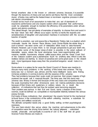format anywhere else in the known or unknown universe, because, it is possible
through the dynamics of chaos and sub atomic set theory that the most convoluted
dunce of today may well be the fastest linear or non-linear cognitive process in other
sub atomic circumstances.
It would be too much of an assumption to make that any set of standards of
ergonomic performance and any organic system which supported that performance
could be adaptable enough to maintain the efficiency of its parameters under all sub-
atomic and atomic conditions.
This planet though, has got plenty of examples of stupidity to choose from and avoid in
the near future lest their effects occur again, but this is mainly the stupidity and
senselessness of slaughter and unprovoked madness in connection with the so-called
luxuries of capital.
The world is uncertain, war and peace like a Napoleonic Tolstoy tale is a dualism which
continually haunts the Human Race, Money, Land, Divine Rights the whole thing is
such a turmoil - we need some sort of delegated elitist body to take Humanity
forward. However, just in case there is not enough perspective to get your teeth into,
why not take some of the longer views of what is possible in the great outback of
Interstellar space, where the local aborigines have been experimenting with
massive metallic boomerang shapes called space ships, and the Great Cruel God
of the Outback couldn't give a planetmaine fourX for anything else. Which is why the
restless natives are starting to dream of paradise and some great oasis in the distant
void, more hyperspace leaps away than the proverbial kangaroo would make in a
lifetime !
Some where in a galaxy far far away the Grand Council of Races was meeting to
discuss many many problems in the working of this brand new universe. The big
bang was but a moment ago, almost, and the many intelligent races were finding
immense problems in coming to terms with the essence of this universe.
They had problems because their souls could not exercise their proper majesty of high
powered (we would call it magical) thought. The thing was that this damn new
universe was Binary in format and because of this very basic and competitive format
the souls incarnating from other dimensions were not making satisfactory decisions
because of their trinary and quaternary or solitary nature. As a result, the
collection of civilisations that had thus far evolved were becoming stagnant.
Their problem was serious in that Evil and Good, being a feature of this binary
cosmos, could be defined as compatible or incompatible relativity between the various
energy formats.
Evil made of those civilisations that abandoned the organic format for the mechanical
ie.found favour in the contradiction of the selfish unfeeling machine, a substitute for
the organic and selfless social unit.
The ultimate competitor needs only a good Dolby setting on their psychological
excesses.
This very 'dark robotic'- like set-up where the machine and subservience to the ethic
of competition were the driving force behind the 'cyborg' jellyware - entombed
morally, physically and spiritually in a womb of evil is the stuff that all good
Science Fiction Movies are made of.
 