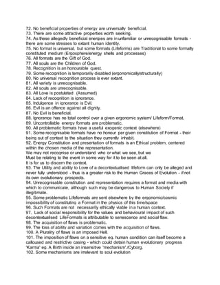 72. No beneficial properties of energy are universally beneficial.
73. There are some attractive properties worth seeking.
74. As these allegedly beneficial energies are in unfamiliar or unrecognisable formats -
there are some stresses to extant human identity.
75. No format is universal, but some formats (Lifeforms) are Traditional to some formally
constituted medium (Ergosphere/energy shells and processes)
76. All formats are the Gift of God.
77. All souls are the Children of God.
78. Recognition is an honourable quest.
79. Some recognition is temporarily disabled (ergonomically/structurally)
80. No universal recognition process is ever extant.
81. All variety is unrecognisable.
82. All souls are unrecognisable.
83. All Love is postulated (Assumed)
84. Lack of recognition is ignorance.
85. Indulgence in ignorance is Evil.
86. Evil is an offence against all dignity.
87. No Evil is beneficial.
88. Ignorance has no total control over a given ergonomic system/ Lifeform/Format.
89. Uncontrollable energy formats are problematic.
90. All problematic formats have a useful exogenic context (elsewhere)
91. Some recognisable formats have no honour per given constitution of Format - their
being out of context to the situation they currently inhabit.
92. Energy Constitution and presentation of formats is an Ethical problem, centered
within the chosen media of the representation.
We may not recognise or understand who or what we see, but we
Must be relating to the event in some way for it to be seen at all.
It is for us to discern the context.
93. The Utility and ability to Love of a decontextualised lifeform can only be alleged and
never fully understood - thus is a greater risk to the Human Graces of Evolution - if not
its own evolutionary prospects.
94. Unrecognisable constitution and representation requires a format and media with
which to communicate, although such may be dangerous to Human Society if
illegitimate.
95. Some problematic Lifeformats are sent elsewhere by the ergonomic/cosmic
impossibility of constituting a Format in the physics of this time/space
96. Such Formats are not necessarily ethically viable in a human context.
97. Lack of social responsibility for the values and behavioural impact of such
decontextualised LifeFormats is attributable to senescence and social flaw.
98. The acquisition of flaws is problematic.
99. The loss of ability and variation comes with the acquisition of flaws.
100. A Plurality of flaws is an imposed Hell.
101. The imposition of flaws on a sensitive eg. human condition can itself become a
calloused and restrictive casing - which could detain human evolutionary progress
'Karma' eg. A Birth inside an insensitive 'mechanism'./Cyborg.
102. Some mechanisms are irrelevant to soul evolution
 