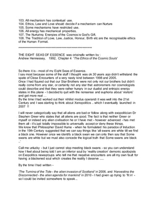 103. All mechanism has contextual use.
104. Ethics, Law and Love should decide if a mechanism can Nurture
105. Some mechanisms have restricted use.
106. All energy has mechanical properties.
107. The Nurturing Energies of the Cosmos is God's Gift.
108. The Tradition of Love, Law, Justice, Honour, Birth etc are the recognisable ethics
of the Human Format.
**************************************************************
THE EIGHT SEAS OF ESSENCE was originally written by :
Andrew Hennessey, 1992, Chapter 4 'The Ethics of the Cosmic Souls'
So there it is - most of my Eight Seas of Essence.
I say most because some of the stuff I thought was ok 30 years ago didn’t withstand the
spate of Close Encounters of a very nasty kind between 1998 and 2005.
Once I had figured out that our Star Brothers were not only not our brothers but didn’t
really come from any star, or certainly not any star that astronomers nor cosmologists
could describe and that they were rather hungry in our dualist and entropic energy
states in this plane - I decided to quit with the nonsense and euphoria about ‘visitors’
and get more real …
By the time I had worked out their nihilist modus operandi it was well into the 21st
Century and I was starting to think about Xenopolitics .. which I eventually launched in
2007 !!
I will never categorically say that all aliens are bad or follow along with exopolitician Dr
Stephen Greer who states that all aliens are good. The fact is that neither Greer or
myself or indeed any alien civilisation he or I have met - however advanced - has met
them all - it’s just totally impossible to universally accept or deny these things.
We know that Philosopher David Hume - when he formulated his paradox of Induction
in the 19th Century suggested that we can say things like ‘all swans are white till we find
a black one. However once we identify a black swan we can only then say that Some
swans are white but we must also concede the logical truth that Some swans are black
..’
Call me unlucky - but I just cannot stop meeting black swans - so you can understand
how I feel about being told I am an inferior soul by ‘reality creation’ demonic apologists
on Exopolitics newsgroups who tell me that negative encounters are all my own fault for
having a blackened soul which creates the reality I deserve .....
By the time I had written -
‘The Turning of the Tide - the alien invasion of Scotland’ in 2006, and ‘Harvesting the
Disconnected - the alien agenda for mankind’ in 2010 - I had given up trying to ‘fit in’ -
so I could be invited somewhere to speak ..
 