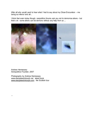 After all who would want to hear what I had to say about my Close Encounters - me
being so inferior and all ..
I think that even today though, exopolitics forums ask you not to demonise aliens - but
that’s ok - some aliens can be demons without any help from us ...
Andrew Hennessey
Xenopolitics Founder, 2007
Photography by Andrew Hennessey
www.stargateedinburgh.net latest book
www.stargateedinburgh.com the Scottish tour
...
 