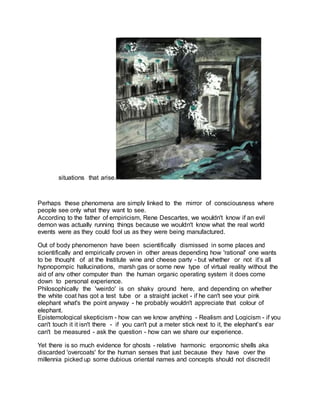 situations that arise.
Perhaps these phenomena are simply linked to the mirror of consciousness where
people see only what they want to see.
According to the father of empiricism, Rene Descartes, we wouldn't know if an evil
demon was actually running things because we wouldn't know what the real world
events were as they could fool us as they were being manufactured.
Out of body phenomenon have been scientifically dismissed in some places and
scientifically and empirically proven in other areas depending how 'rational' one wants
to be thought of at the Institute wine and cheese party - but whether or not it’s all
hypnopompic hallucinations, marsh gas or some new type of virtual reality without the
aid of any other computer than the human organic operating system it does come
down to personal experience.
Philosophically the 'weirdo' is on shaky ground here, and depending on whether
the white coat has got a test tube or a straight jacket - if he can't see your pink
elephant what's the point anyway - he probably wouldn't appreciate that colour of
elephant.
Epistemological skepticism - how can we know anything - Realism and Logicism - if you
can't touch it it isn't there - if you can't put a meter stick next to it, the elephant’s ear
can't be measured - ask the question - how can we share our experience.
Yet there is so much evidence for ghosts - relative harmonic ergonomic shells aka
discarded 'overcoats' for the human senses that just because they have over the
millennia picked up some dubious oriental names and concepts should not discredit
 