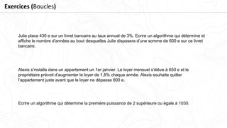 Alexis s’installe dans un appartement un 1er janvier. Le loyer mensuel s’élève à 650 e et le
propriétaire prévoit d’augmenter le loyer de 1,8% chaque année. Alexis souhaite quitter
l’appartement juste avant que le loyer ne dépasse 800 e.
Julie place 430 e sur un livret bancaire au taux annuel de 3%. Ecrire un algorithme qui détermine et
afﬁche le nombre d’années au bout desquelles Julie disposera d’une somme de 600 e sur ce livret
bancaire.
Ecrire un algorithme qui détermine la première puissance de 2 supérieure ou égale à 1030.
Exercices (Boucles)
 