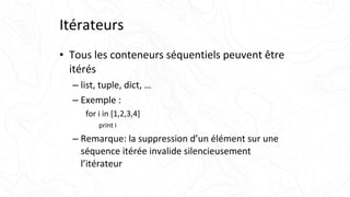 Itérateurs
• Tous les conteneurs séquentiels peuvent être
itérés
– list, tuple, dict, …
– Exemple :
for i in [1,2,3,4]
print i
– Remarque: la suppression d’un élément sur une
séquence itérée invalide silencieusement
l’itérateur
 