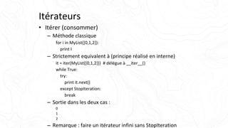 Itérateurs
• Itérer (consommer)
– Méthode classique
for i in MyList([0,1,2]):
print I
– Strictement equivalent à (principe réalisé en interne)
it = iter(MyList([0,1,2])) # délégue à __iter__()
while True:
try:
print it.next()
except StopIteration:
break
– Sortie dans les deux cas :
0
1
2
– Remarque : faire un itérateur infini sans StopIteration
 