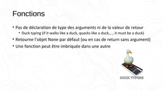 Fonctions
• Pas de déclaration de type des arguments ni de la valeur de retour
• Duck typing (if it walks like a duck, quacks like a duck,…, it must be a duck)
• Retourne l’objet None par défaut (ou en cas de return sans argument)
• Une fonction peut être imbriquée dans une autre
 