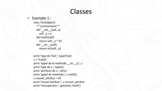 Classes
• Exemple 1 :
class Test(object):
"""commentaire"""
def __init__(self, a):
self._a = a
def meth(self):
return self._a * 42
def __str__(self):
return str(self._a)
print 'type de Test:', type(Test)
c = Test(2)
print 'appel de la methode __str__():', c
print 'type de c:', type(c)
print 'attributs de c:', dir(c)
print 'appel de methode:', c.meth()
c.nouvel_attribut = 42
print 'nouvel attribut::', c.nouvel_attribut
print 'introspection:', getattr(c,'meth')
 