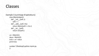 Classes
Exemple 3 (surcharge d’opérateurs):
class MyInt(object):
def __init__(self, i):
self.i = i
def __add__(self, rhs):
return MyInt(self.i + rhs.i)
def __str__(self):
return str(self.i)
un = MyInt(1)
deux = MyInt(2)
trois = un + deux
print trois
sundae:~/Desktop$ python myint.py
3
 