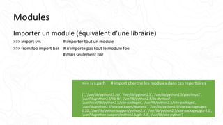 Modules
Importer un module (équivalent d’une librairie)
>>> import sys # importer tout un module
>>> from foo import bar # n’importe pas tout le module foo
# mais seulement bar
>>> sys.path # import cherche les modules dans ces repertoires
['', '/usr/lib/python25.zip', '/usr/lib/python2.5', '/usr/lib/python2.5/plat-linux2',
'/usr/lib/python2.5/lib-tk', '/usr/lib/python2.5/lib-dynload',
'/usr/local/lib/python2.5/site-packages', '/usr/lib/python2.5/site-packages',
'/usr/lib/python2.5/site-packages/Numeric', '/usr/lib/python2.5/site-packages/gst-
0.10', '/var/lib/python-support/python2.5', '/usr/lib/python2.5/site-packages/gtk-2.0',
'/var/lib/python-support/python2.5/gtk-2.0', '/usr/lib/site-python']
 