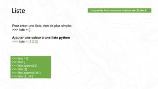 Liste Le premier item commence toujours avec l'index 0.
Pour créer une liste, rien de plus simple:
>>> liste = []
Ajouter une valeur à une liste python
>>> liste = [1,2,3]
>>> liste = []
>>> liste []
>>> liste.append(1)
>>> liste [1]
>>> liste.append("ok")
>>> liste [1, 'ok']
 