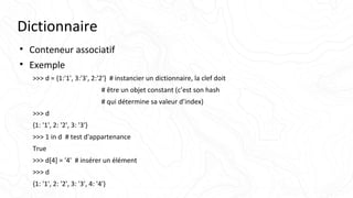 Dictionnaire
• Conteneur associatif
• Exemple
>>> d = {1:'1', 3:'3', 2:'2'} # instancier un dictionnaire, la clef doit
# être un objet constant (c’est son hash
# qui détermine sa valeur d’index)
>>> d
{1: '1', 2: '2', 3: '3'}
>>> 1 in d # test d'appartenance
True
>>> d[4] = '4' # insérer un élément
>>> d
{1: '1', 2: '2', 3: '3', 4: '4'}
 