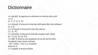 Dictionnaire
>>> del d[2] # supprimer un élément en fonction de sa clef
>>> d
{1: '1', 3: '3', 4: '4'}
>>> d.keys() # retourne la liste des clefs (peut être très coûteux)
[1, 3, 4]
>>> d.values() # retourne la liste des valeurs
['1', '3', '4']
>>> d.items() # retourne la liste des couples (clef, value)
[(1, '1'), (3, '3'), (4, '4')]
>>> d[6] # retourne une exception en cas de clef erronée
Traceback (most recent call last):
File "<stdin>", line 1, in <module>
KeyError: 6
>>> d.get(6) # retourne None
 