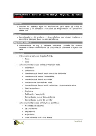 INTRODUCCIÓN           A   BASES   DE   DATOS NOSQL. NSQ-100. 20        HORAS.
¡NUEVO!


OBJETIVOS
   • Conocer los distintos tipos de arquitecturas para bases de datos no
     relacionales y los conceptos avanzados de Programación de aplicaciones
     desde Java.

DIRIGIDO
   • Administradores del producto y desarrolladores que deseen implantar y
     administrar bases de datos con este paradigma.

REQUISITOS INICIALES
   • Conocimientos de SQL y sistemas operativos. Además los alumnos
     necesitarán tener conocimientos de programación orientada a objetos con
     Java

CONTENIDOS
   •   Introducción a las bases de datos NoSQL
               Tipos
               Usos
   •   Almacenamiento basado en Clave-Valor con Redis
               Ordenación
               Conexiones
               Comandos que operan sobre toda clase de valores
               Comandos que operan con cadenas
               Comandos que operan en hashes
               Comandos de operación en listas
               Comandos que operan sobre conjuntos y conjuntos ordenados
               Las transacciones
               Pipelining
               Publicación / suscripción
               Comandos de control de persistencia
               Comandos de control del servidor
   •   Almacenamiento basado en Columnas con HBase
               Modelado del esquema
               La Shell HBase
               Arquitectura
               MapReduce
               Características avanzadas HBase

                                                                      Página 1 de 2
 