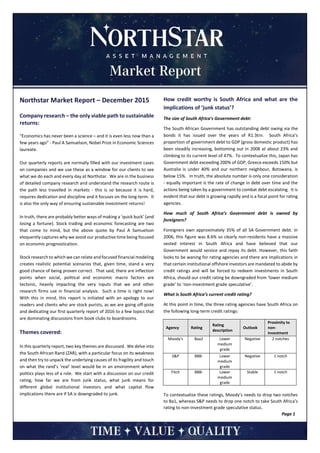 Northstar Market Report – December 2015
Company research – the only viable path to sustainable
returns:
“Economics has never been a science – and it is even less now than a
few years ago” - Paul A Samuelson, Nobel Prize in Economic Sciences
laureate.
Our quarterly reports are normally filled with our investment cases
on companies and we use these as a window for our clients to see
what we do each and every day at Northstar. We are in the business
of detailed company research and understand the research route is
the path less travelled in markets - this is so because it is hard,
requires dedication and discipline and it focuses on the long-term. It
is also the only way of ensuring sustainable investment returns!
In truth, there are probably better ways of making a ‘quick buck’ (and
losing a fortune). Stock trading and economic forecasting are two
that come to mind, but the above quote by Paul A Samuelson
eloquently captures why we avoid our productive time being focused
on economic prognostication.
Stock research to which we can relate and focused financial modeling
creates realistic potential scenarios that, given time, stand a very
good chance of being proven correct. That said, there are inflection
points when social, political and economic macro factors are
tectonic, heavily impacting the very inputs that we and other
research firms use in financial analysis. Such a time is right now!
With this in mind, this report is initiated with an apology to our
readers and clients who are stock purists, as we are going off-piste
and dedicating our first quarterly report of 2016 to a few topics that
are dominating discussions from book clubs to boardrooms.
Themes covered:
In this quarterly report, two key themes are discussed. We delve into
the South African Rand (ZAR), with a particular focus on its weakness
and then try to unpack the underlying causes of its fragility and touch
on what the rand’s ‘real’ level would be in an environment where
politics plays less of a role. We start with a discussion on our credit
rating, how far we are from junk status, what junk means for
different global institutional investors and what capital flow
implications there are if SA is downgraded to junk.
How credit worthy is South Africa and what are the
implications of ‘junk status’?
The size of South Africa’s Government debt:
The South African Government has outstanding debt owing via the
bonds it has issued over the years of R1.3trn. South Africa’s
proportion of government debt to GDP (gross domestic product) has
been steadily increasing, bottoming out in 2008 at about 23% and
climbing to its current level of 47%. To contextualize this, Japan has
Government debt exceeding 200% of GDP, Greece exceeds 150% but
Australia is under 40% and our northern neighbour, Botswana, is
below 15%. In truth, the absolute number is only one consideration
- equally important is the rate of change in debt over time and the
actions being taken by a government to combat debt escalating. It is
evident that our debt is growing rapidly and is a focal point for rating
agencies.
How much of South Africa’s Government debt is owned by
foreigners?
Foreigners own approximately 35% of all SA Government debt. In
2006, this figure was 8.6% so clearly non-residents have a massive
vested interest in South Africa and have believed that our
Government would service and repay its debt. However, this faith
looks to be waning for rating agencies and there are implications in
that certain institutional offshore investors are mandated to abide by
credit ratings and will be forced to redeem investments in South
Africa, should our credit rating be downgraded from ‘lower medium
grade’ to ‘non-investment grade speculative’.
What is South Africa’s current credit rating?
At this point in time, the three rating agencies have South Africa on
the following long-term credit ratings:
To contextualize these ratings, Moody’s needs to drop two notches
to Ba1, whereas S&P needs to drop one notch to take South Africa’s
rating to non-investment grade speculative status.
Page 1
Agency Rating
Rating
description
Outlook
Proximity to
non-
investment
Moody's Baa2 Lower
medium
grade
Negative 2 notches
S&P BBB- Lower
medium
grade
Negative 1 notch
Fitch BBB- Lower
medium
grade
Stable 1 notch
 