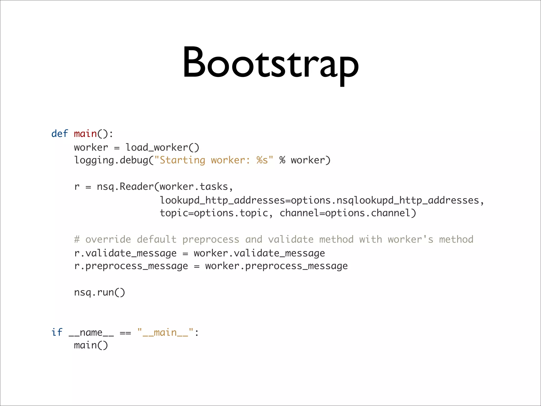 Bootstrap
def main():
worker = load_worker()
logging.debug("Starting worker: %s" % worker)
r = nsq.Reader(worker.tasks,
lookupd_http_addresses=options.nsqlookupd_http_addresses,
topic=options.topic, channel=options.channel)
# override default preprocess and validate method with worker's method
r.validate_message = worker.validate_message
r.preprocess_message = worker.preprocess_message
nsq.run()
if __name__ == "__main__":
main()
 