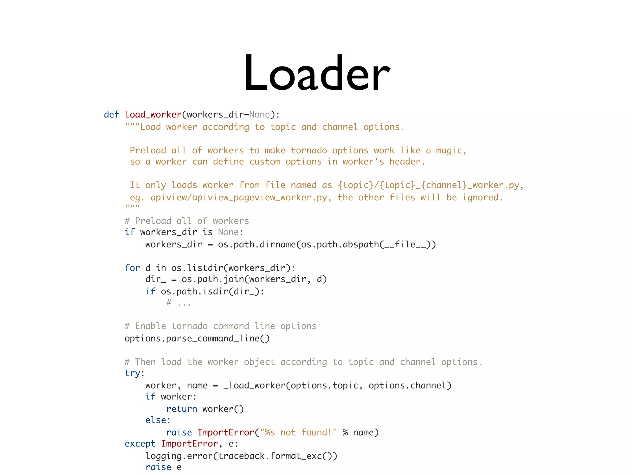 def load_worker(workers_dir=None):
"""Load worker according to topic and channel options.
Preload all of workers to make tornado options work like a magic,
so a worker can define custom options in worker's header.
It only loads worker from file named as {topic}/{topic}_{channel}_worker.py,
eg. apiview/apiview_pageview_worker.py, the other files will be ignored.
"""
# Preload all of workers
if workers_dir is None:
workers_dir = os.path.dirname(os.path.abspath(__file__))
for d in os.listdir(workers_dir):
dir_ = os.path.join(workers_dir, d)
if os.path.isdir(dir_):
# ...
# Enable tornado command line options
options.parse_command_line()
# Then load the worker object according to topic and channel options.
try:
worker, name = _load_worker(options.topic, options.channel)
if worker:
return worker()
else:
raise ImportError("%s not found!" % name)
except ImportError, e:
logging.error(traceback.format_exc())
raise e
Loader
 