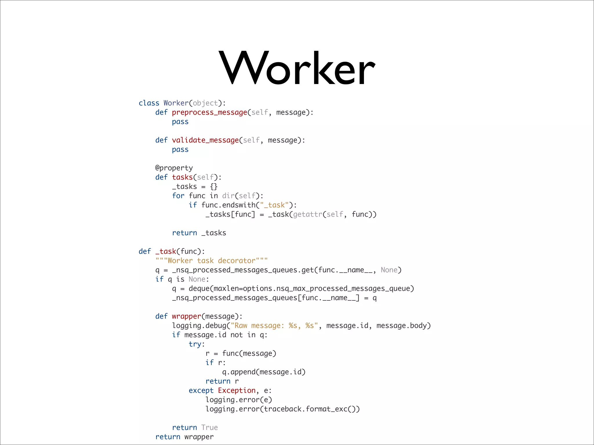 class Worker(object):
def preprocess_message(self, message):
pass
def validate_message(self, message):
pass
@property
def tasks(self):
_tasks = {}
for func in dir(self):
if func.endswith("_task"):
_tasks[func] = _task(getattr(self, func))
return _tasks
def _task(func):
"""Worker task decorator"""
q = _nsq_processed_messages_queues.get(func.__name__, None)
if q is None:
q = deque(maxlen=options.nsq_max_processed_messages_queue)
_nsq_processed_messages_queues[func.__name__] = q
def wrapper(message):
logging.debug("Raw message: %s, %s", message.id, message.body)
if message.id not in q:
try:
r = func(message)
if r:
q.append(message.id)
return r
except Exception, e:
logging.error(e)
logging.error(traceback.format_exc())
return True
return wrapper
Worker
 