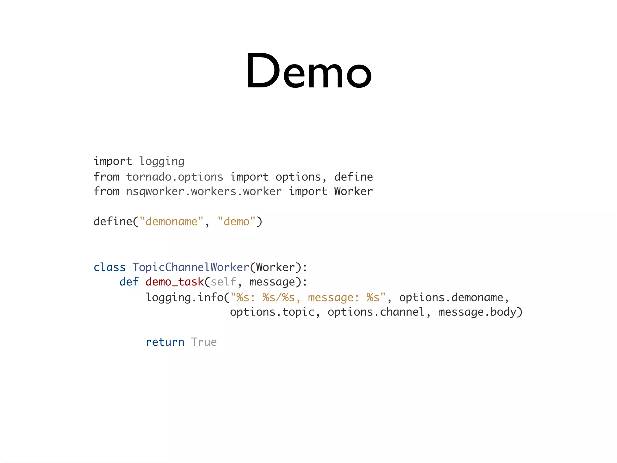 Demo
import logging
from tornado.options import options, define
from nsqworker.workers.worker import Worker
define("demoname", "demo")
class TopicChannelWorker(Worker):
def demo_task(self, message):
logging.info("%s: %s/%s, message: %s", options.demoname,
options.topic, options.channel, message.body)
return True
 
