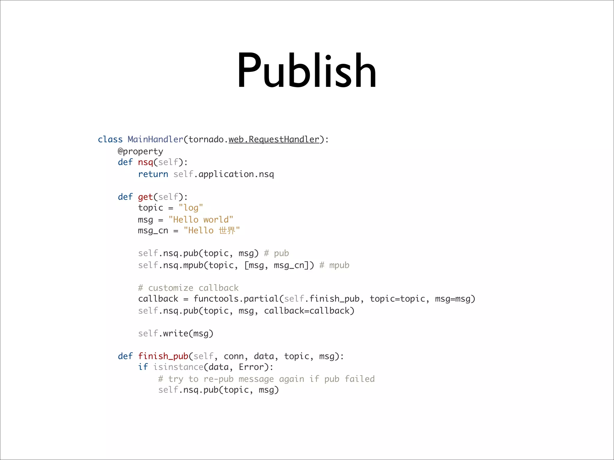 Publish
class MainHandler(tornado.web.RequestHandler):
@property
def nsq(self):
return self.application.nsq
def get(self):
topic = "log"
msg = "Hello world"
msg_cn = "Hello 世界"
self.nsq.pub(topic, msg) # pub
self.nsq.mpub(topic, [msg, msg_cn]) # mpub
# customize callback
callback = functools.partial(self.finish_pub, topic=topic, msg=msg)
self.nsq.pub(topic, msg, callback=callback)
self.write(msg)
def finish_pub(self, conn, data, topic, msg):
if isinstance(data, Error):
# try to re-pub message again if pub failed
self.nsq.pub(topic, msg)
 