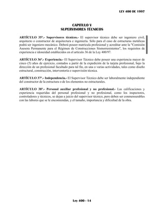 LEY 400 DE 1997



                                     CAPITULO V
                                SUPERVISORES TÉCNICOS

ARTÍCULO 35°.- Supervisores técnicos.- El supervisor técnico debe ser ingeniero civil,
arquitecto o constructor de arquitectura e ingeniería. Sólo para el caso de estructuras metálicas
podrá ser ingeniero mecánico. Deberá poseer matrícula profesional y acreditar ante la "Comisión
Asesora Permanente para el Régimen de Construcciones Sismorresistentes", los requisitos de
experiencia e idoneidad establecidos en el artículo 36 de la Ley 400/97.

ARTÍCULO 36°.- Experiencia.- El Supervisor Técnico debe poseer una experiencia mayor de
cinco (5) años de ejercicio, contados a partir de la expedición de la tarjeta profesional, bajo la
dirección de un profesional facultado para tal fin, en una o varias actividades, tales como diseño
estructural, construcción, interventoría o supervisión técnica.

ARTÍCULO 37°.- Independencia.- El Supervisor Técnico debe ser laboralmente independiente
del constructor de la estructura o de los elementos no estructurales.

ARTÍCULO 38°.- Personal auxiliar profesional y no profesional.- Las calificaciones y
experiencia requeridas del personal profesional y no profesional, como los inspectores,
controladores y técnicos, se dejan a juicio del supervisor técnico, pero deben ser conmensurables
con las labores que se le encomiendan, y el tamaño, importancia y dificultad de la obra.




                                         Ley 400 - 14
 