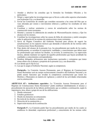 LEY 400 DE 1997


   1. Atender y absolver las consultas que le formulen las Entidades Oficiales y los
       particulares.
   2. Dirigir y supervigilar las investigaciones que se lleven a cabo sobre aspectos relacionados
       con la presente Ley y su desarrollo.
   3. Enviar las Comisiones de estudio que considere necesarias a las zonas del País que se
       vean afectadas por sismos o movimientos telúricos y publicar los resultados de tales
       estudios.
   4. Coordinar y realizar seminarios y cursos de actualización sobre las normas de
       construcción sismo resistentes.
   5. Orientar y asesorar la elaboración de estudios de Microzonificación sísmica y fijar los
       alcances de los mismos.
   6. Coordinar las investigaciones sobre las causas de fallas de estructuras y emitir conceptos
       sobre la aplicación de las normas de construcciones sismo resistentes.
   7. Servir de Órgano Consultivo del Gobierno Nacional para efectos de sugerir las
       actualizaciones en los aspectos técnicos que demande el desarrollo de las normas sobre
       Construcciones Sismo Resistentes.
   8. Fijar dentro del alcance de la presente Ley, los procedimiento por medio de los cuales,
       periódicamente, se acrediten la experiencia, cualidades y conocimientos que deben tener
       los profesionales que realicen los diseños, su revisión, la construcción y su supervisión
       técnica, además mantener un registro de aquellos profesionales que hayan acreditado las
       cualidades y conocimientos correspondientes.
   9. Nombrar delegados ad-honorem ante instituciones nacionales y extranjeras que traten
       temas afines con el alcance y propósito de la presente Ley y sus desarrollos.
   10. Las demás que le fije la Ley
   11. Las que le asigne el Gobierno Nacional, según su competencia.

       Parágrafo.- La Comisión Asesora Permanente, para el Régimen de Construcciones
       Sismo Resistentes será un cuerpo exclusivamente consultivo del Gobierno Nacional y no
       podrá asumir funciones que invadan la competencia constitucional que tienen los
       Distritos y Municipios en materia de vigilancia y control de las actividades relacionadas
       con la construcción.

ARTÍCULO 42°.- Atribuciones especiales.- La "Comisión Asesora Permanente para el
Régimen de Construcciones Sismo Resistentes" podrá establecer detalladamente el alcance y
procedimiento de ejecución de las labores profesionales que se señalan a continuación, según la
importancia, área, altura o grupo de uso de las edificaciones.
   1. Diseño estructural
   2. Estudios geotécnicos
   3. Diseño de elementos no estructurales
   4. Revisión de los diseños y estudios
   5. Dirección de la construcción, y
   6. Supervisión técnica de la construcción

       Parágrafo l°.- La Comisión podrá fijar los procedimientos por medio de los cuales se
       establezca la idoneidad, experiencia profesional y conocimiento de las normas sobre




                                        Ley 400 - 16
 