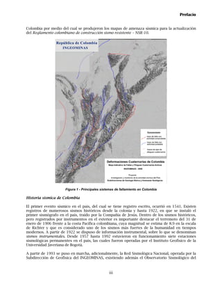 Prefacio


Colombia por medio del cual se produjeron los mapas de amenaza sísmica para la actualización
del Reglamento colombiano de construcción sismo resistente – NSR-10.




                      Figura 1 - Principales sistemas de fallamiento en Colombia

Historia sísmica de Colombia

El primer evento sísmico en el país, del cual se tiene registro escrito, ocurrió en 1541. Existen
registros de numerosos sismos históricos desde la colonia y hasta 1922, en que se instaló el
primer sismógrafo en el país, traído por la Compañía de Jesús. Dentro de los sismos históricos,
pero registrados por instrumentos en el exterior es importante destacar el terremoto del 31 de
enero de 1906 frente a la costa Pacífica colombiana, cuya magnitud se estima de 8.9 en la escala
de Richter y que es considerado uno de los sismos más fuertes de la humanidad en tiempos
modernos. A partir de 1922 se dispuso de información instrumental, sobre lo que se denominan
sismos instrumentales. Desde 1957 hasta 1992 estuvieron en funcionamiento siete estaciones
sismológicas permanentes en el país, las cuales fueron operadas por el Instituto Geofísico de la
Universidad Javeriana de Bogotá.

A partir de 1993 se puso en marcha, adicionalmente, la Red Sismológica Nacional, operada por la
Subdirección de Geofísica del INGEOMINAS, existiendo además el Observatorio Sismológico del



                                                 iii
 