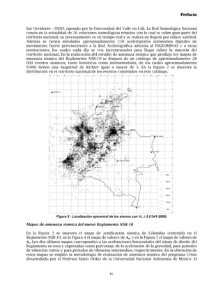 Prefacio


Sur Occidente - OSSO, operado por la Universidad del Valle en Cali. La Red Sismológica Nacional
consta en la actualidad de 26 estaciones sismológicas remotas con lo cual se cubre gran parte del
territorio nacional; su procesamiento es en tiempo real y se realiza en Bogotá por enlace satelital.
Además se tienen instalados aproximadamente 250 acelerógrafos autónomos digitales de
movimiento fuerte pertenecientes a la Red Acelerográfica adscrita al INGEOMINAS y a otras
instituciones, los cuales cada día se ven incrementados para llegar cubrir la mayoría del
territorio nacional. En la realización del estudio de amenaza sísmica que produjo los mapas de
amenaza sísmica del Reglamento NSR-10 se dispuso de un catálogo de aproximadamente 28
000 eventos sísmicos, tanto históricos como instrumentales, de los cuales aproximadamente
9 000 tienen una magnitud de Richter igual o mayor de 3. En la Figura 2 se muestra la
distribución en el territorio nacional de los eventos contenidos en este catálogo.
             -82           -81       -80   -79   -78       -77             -76             -75           -74           -73              -72       -71            -70        -69   -68          -67        -66          -65
                                                                                                                                                                                                                        15




                                                                                                                                                                                                                       14




                                                                                                                                                                                                                       13

                   SAN ANDRES ISLA


                                                                                                                                                                                                                       12


                                                                                                                             RIOHACHA
                                                                                                        SANTA MARTA
                                                                                                 BARRANQUILLA                                                                                                          11


                                                                                    CARTAGENA                         VALLEDUPAR

                                                                                                                                                                                                                       10


                                                                                     SINCELEJO
                                                                                                                                                                                                                       9
                                                                             MONTERIA



                                                                                                                                                                                                                       8
                                                                                                                                CUCUTA



                                                                                                                       BUCARAMANGA                      ARAUCA
                                                                                                                                                                                                                       7



                                                                                   MEDELLIN                                                                                              PUERTO CARRENO
                                                                                                                                                                                                                       6

                                                                 QUIBDO
                                                                                                                  TUNJA
                                                                                                                                 YOPAL
                                                                                   MANIZALES
                                                                                                                                                                                                                       5
                                                                                 PEREIRA
                                                                                 ARMENIA                BOGOTA
                                                                                       IBAGUE
                                                                                                               VILLAVICENCIO
                                                                                                                                                                                                                       4
                                                                                                                                                                                    PUERTO INIRIDA

                                                                  CALI


                                                                                      NEIVA                                                                                                                            3

                                                                                                                               SAN JOSE DEL GUAVIARE
                                                                 POPAYAN

                                                                                                                                                                                                                       2

                                                                                 FLORENCIA

                                                       PASTO     MOCOA                                                                                      MITU
                                                                                                                                                                                                                       1

                                                                                                                                                                                                           4>Ms

                                                                                                                                                                                                                       0

                                                                                                                                                                                                           4>Ms>5

                                                                                                                                                                                                                       -1

                                                                                                                                                                                                           5>Ms>6

                                                                                                                                                                                                                       -2

                                                                                                                                                                                                           6>Ms>7

                                                                                                                                                                                                                       -3

                                                                                                                                                                                                           7>Ms>8

                                                                                                                                                                                                                       -4
                                                                                                                                                                  LETICIA
                                                                                                                                                                                                                Ms>8

                                                                                                                                                                                                                       -5


                          Figura 2 - Localización epicentral de los sismos con Ms ≥ 3 (1541-2009)

Mapas de amenaza sísmica del nuevo Reglamento NSR-10

En la Figura 3 se muestra el mapa de zonificación sísmica de Colombia contenido en el
Reglamento NSR-10, en la Figura 4 el mapa de valores de Aa, y en la Figura 5 el mapa de valores de
Av. Los dos últimos mapas corresponden a las aceleraciones horizontales del sismo de diseño del
Reglamento en roca y expresadas como porcentaje de la aceleración de la gravedad, para períodos
de vibración cortos y para períodos de vibración intermedios, respectivamente. En la obtención de
estos mapas se empleó la metodología de evaluación de amenaza sísmica del programa Crisis
desarrollado por el Profesor Mario Ordaz de la Universidad Nacional Autónoma de México. El



                                                                                                               iv
 