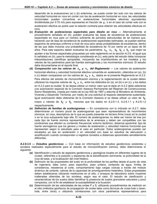 NSR-10 — Capítulo A.2 — Zonas de amenaza sísmica y movimientos sísmicos de diseño

            desarrollo de la evaluaciones (a) o (b) anteriores, se pueda contar tan solo con los valores de
            velocidad horizontal en roca sin contar con los de aceleración horizontal en roca, las velocidades
            horizontales pueden convertirse en aceleraciones horizontales efectivas equivalentes
            dividiéndolas por 0.75 m/s para expresarlas en fracción de g , o en el caso de contar solo con la
            aceleración efectiva se podrá usar la relación contraria para obtener las velocidades efectivas en
            roca.
        (c) Evaluación de aceleraciones espectrales para diseño en roca — Alternativamente al
            procedimiento señalado en (b), pueden evaluarse las tasas de excedencia de aceleraciones
            espectrales en roca para un número suficiente de períodos estructurales de tal manera que,
            haciendo uso de tasa de excedencia de aceleraciones espectrales estimadas, se puedan estimar
            espectros de amenaza uniforme a nivel de roca para varias probabilidades de excedencia, dentro
            de las que debe incluirse una probabilidad de excedencia de 10 por ciento en un lapso de 50
            años. Para este espectro deben evaluarse los parámetros Aa , A v , T0 , TC y TL que mejor se
            ajusten a las formas espectrales propuestas por este reglamento en la sección A.2.6. Al igual que
            lo señalado en (b), para la metodología considerada en (c), esta parte del estudio debe incorporar
            interpretaciones científicas apropiadas, incluyendo las incertidumbres en los modelos y los
            valores de los parámetros para las fuentes sismogénicas y los movimientos sísmicos. El estudio
            debe documentarse en el reporte final.
        (d) Comparación con los valores de Aa y A v del Reglamento — Los valores de aceleración
            horizontal efectiva y velocidad horizontal efectiva convertida en aceleración, obtenidos en (a), (b)
            o (c) deben compararse con los valores de Aa y A v dados en el presente Reglamento en A.2.2.
            Para efectos del estudio de microzonificación sísmica y la reglamentación de la ciudad deben
            utilizarse los mayores valores de Aa y A v entre los obtenidos en (a), en (b) o en (c), y los dados
            en A.2.2 para la ciudad. Si se desea utilizar un menor valor que el dado en A.2.2 debe obtenerse
            una autorización especial de la Comisión Asesora Permanente del Régimen de Construcciones
            Sismo Resistentes, creada por medio de la Ley 400 de 1997 y adscrita al Ministerio de Ambiente,
            Vivienda y Desarrollo Territorial, por medio de una solicitud al respecto debidamente sustentada.
            Igual autorización debe obtenerse de la Comisión Asesora si se desea utilizar un valor de T0
            mayor o valores de TC y TL menores que los dados en A.2.6.1.3, A.2.6.1.1 y A.2.6.1.2
            respectivamente.
        (e) Definición de familias de acelerogramas — En consistencia con lo indicado en A.2.7, debe
            determinarse un número plural de acelerogramas que sean representativos de movimientos
            sísmicos, en roca, descriptivos de lo que se pueda presentar en terreno firme (roca) en la ciudad
            o en la roca subyacente bajo ella. El número de acelerogramas no debe ser menor de tres por
            cada tipo de fuente sísmica representativa de la amenaza y deben ser compatibles con las
            condiciones que afecten su contenido frecuencial, entorno tectónico, distancia epicentral, tipo de
            fuente sismogénica que los genera y niveles de aceleración y velocidad máxima horizontal que
            representan según lo estudiado para el caso en particular. Estos acelerogramas pueden ser
            escalados ya sea en aceleración o en velocidad con base en estudios de atenuación o
            amplificación cuando correspondan a registros tomados a distancias epicentrales sensiblemente
            diferentes.

A.2.9.3.5 — Estudios geotécnicos — Con base en información de estudios geotécnicos existentes y
sondeos realizados especialmente para el estudio de microzonificación sísmica, debe determinarse lo
siguiente:
        (a) Identificación y estudio de aspectos geotécnicos y geológicos locales en diferentes lugares de la
            ciudad, referentes a la posición y espesores de la estratificación dominante, la profundidad de la
            roca de base, y la localización del nivel freático.
        (b) Definición de las propiedades del suelo en la profundidad de los perfiles desde el punto de vista
            de ingeniería, tales como: peso específico, peso unitario, contenido de agua, límites de
            consistencia, resistencia al corte, comportamiento bajo cargas cíclicas a través del módulo
            dinámico de cortante, valores de la capacidad de amortiguamiento histerético. Estas propiedades
            deben establecerse utilizando mediciones en el sitio, o ensayos de laboratorio sobre muestras
            inalteradas obtenidas de los sondeos, según sea el caso. El estudio de clasificación y
            características de los suelos debe identificar la presencia de suelos granulares saturados y poco
            compactos, con el fin de establecer la susceptibilidad a la licuación.
        (c) Determinación de las velocidades de las ondas P y S, utilizando procedimientos de medición en
            el sitio (métodos geofísicos de propagación de ondas tales como técnicas de cross-hole o down-
            hole, entre otros) o utilizando correlaciones con otros parámetros representativos para

                                                 A-32
 