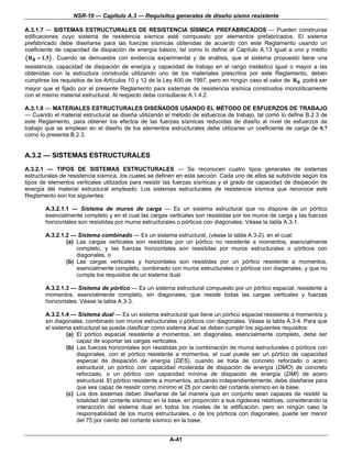 NSR-10 — Capítulo A.3 — Requisitos generales de diseño sismo resistente

A.3.1.7 — SISTEMAS ESTRUCTURALES DE RESISTENCIA SÍSMICA PREFABRICADOS — Pueden construirse
edificaciones cuyo sistema de resistencia sísmica esté compuesto por elementos prefabricados. El sistema
prefabricado debe diseñarse para las fuerzas sísmicas obtenidas de acuerdo con este Reglamento usando un
coeficiente de capacidad de disipación de energía básico, tal como lo define el Capítulo A.13 igual a uno y medio
( R 0 = 1.5 ) . Cuando se demuestre con evidencia experimental y de análisis, que el sistema propuesto tiene una
resistencia, capacidad de disipación de energía y capacidad de trabajo en el rango inelástico igual o mayor a las
obtenidas con la estructura construida utilizando uno de los materiales prescritos por este Reglamento, deben
cumplirse los requisitos de los Artículos 10 y 12 de la Ley 400 de 1997, pero en ningún caso el valor de R 0 podrá ser
mayor que el fijado por el presente Reglamento para sistemas de resistencia sísmica construidos monolíticamente
con el mismo material estructural. Al respecto debe consultarse A.1.4.2.

A.3.1.8 — MATERIALES ESTRUCTURALES DISEÑADOS USANDO EL MÉTODO DE ESFUERZOS DE TRABAJO
— Cuando el material estructural se diseña utilizando el método de esfuerzos de trabajo, tal como lo define B.2.3 de
este Reglamento, para obtener los efectos de las fuerzas sísmicas reducidas de diseño al nivel de esfuerzos de
trabajo que se emplean en el diseño de los elementos estructurales debe utilizarse un coeficiente de carga de 0.7
como lo presenta B.2.3.


A.3.2 — SISTEMAS ESTRUCTURALES
A.3.2.1 — TIPOS DE SISTEMAS ESTRUCTURALES — Se reconocen cuatro tipos generales de sistemas
estructurales de resistencia sísmica, los cuales se definen en esta sección. Cada uno de ellos se subdivide según los
tipos de elementos verticales utilizados para resistir las fuerzas sísmicas y el grado de capacidad de disipación de
energía del material estructural empleado. Los sistemas estructurales de resistencia sísmica que reconoce este
Reglamento son los siguientes:

        A.3.2.1.1 — Sistema de muros de carga — Es un sistema estructural que no dispone de un pórtico
        esencialmente completo y en el cual las cargas verticales son resistidas por los muros de carga y las fuerzas
        horizontales son resistidas por muros estructurales o pórticos con diagonales. Véase la tabla A.3-1.

        A.3.2.1.2 — Sistema combinado — Es un sistema estructural, (véase la tabla A.3-2), en el cual:
                (a) Las cargas verticales son resistidas por un pórtico no resistente a momentos, esencialmente
                    completo, y las fuerzas horizontales son resistidas por muros estructurales o pórticos con
                    diagonales, o
                (b) Las cargas verticales y horizontales son resistidas por un pórtico resistente a momentos,
                    esencialmente completo, combinado con muros estructurales o pórticos con diagonales, y que no
                    cumple los requisitos de un sistema dual.

        A.3.2.1.3 — Sistema de pórtico — Es un sistema estructural compuesto por un pórtico espacial, resistente a
        momentos, esencialmente completo, sin diagonales, que resiste todas las cargas verticales y fuerzas
        horizontales. Véase la tabla A.3-3.

        A.3.2.1.4 — Sistema dual — Es un sistema estructural que tiene un pórtico espacial resistente a momentos y
        sin diagonales, combinado con muros estructurales o pórticos con diagonales. Véase la tabla A.3-4. Para que
        el sistema estructural se pueda clasificar como sistema dual se deben cumplir los siguientes requisitos:
                 (a) El pórtico espacial resistente a momentos, sin diagonales, esencialmente completo, debe ser
                     capaz de soportar las cargas verticales.
                 (b) Las fuerzas horizontales son resistidas por la combinación de muros estructurales o pórticos con
                     diagonales, con el pórtico resistente a momentos, el cual puede ser un pórtico de capacidad
                     especial de disipación de energía (DES), cuando se trata de concreto reforzado o acero
                     estructural, un pórtico con capacidad moderada de disipación de energía (DMO) de concreto
                     reforzado, o un pórtico con capacidad mínima de disipación de energía (DMI) de acero
                     estructural. El pórtico resistente a momentos, actuando independientemente, debe diseñarse para
                     que sea capaz de resistir como mínimo el 25 por ciento del cortante sísmico en la base.
                 (c) Los dos sistemas deben diseñarse de tal manera que en conjunto sean capaces de resistir la
                     totalidad del cortante sísmico en la base, en proporción a sus rigideces relativas, considerando la
                     interacción del sistema dual en todos los niveles de la edificación, pero en ningún caso la
                     responsabilidad de los muros estructurales, o de los pórticos con diagonales, puede ser menor
                     del 75 por ciento del cortante sísmico en la base.


                                                         A-41
 