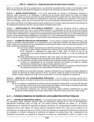 NSR-10 — Capítulo A.3 — Requisitos generales de diseño sismo resistente

deben ser menores que las de la superestructura. Los elementos localizados entre la base y la cimentación deben
tener el mismo grado de capacidad de disipación de energía de los elementos del sistema de resistencia sísmica.

A.3.6.10 — MUROS ESTRUCTURALES — Los muros estructurales de concreto o mampostería, exteriores e
interiores, deben amarrarse a los diafragmas o cubiertas que les provean apoyo lateral, por medio de anclajes
diseñados para resistir una fuerza horizontal que actúa perpendicularmente al plano del muro. Dicha fuerza se puede
calcular a partir de la fuerza causada por la aceleración en cada piso, calculada con la ecuación A.3.6-3, pero no
menor que 0.10M p g , donde M p es la masa del tramo de muro considerado. Alternativamente a la ecuación A.3.6-3
para calcular las fuerzas horizontales perpendiculares al plano del muro pueden usarse estimaciones más precisas de
las aceleraciones absolutas máximas a las que estarían sometidos estos muros.

A.3.6.11 — ESTRUCTURAS DE TIPO PÉNDULO INVERTIDO — Estas son estructuras donde el sistema de
resistencia sísmica actúa como uno o varios voladizos aislados y un porcentaje muy alto de la masa se encuentra
concentrada en la parte superior de la estructura. Las columnas o pilares de apoyo de las estructuras de tipo péndulo
invertido deben diseñarse para un diagrama de momentos flectores que inicia en la base con un valor determinado de
acuerdo con los procedimientos establecidos en el Capítulo A.4 y varía uniformemente hasta llegar a la mitad de este
valor en la parte superior. Véase la tabla A.3-3 para efectos de los sistemas estructurales permitidos.

A.3.6.12 — ELEMENTOS VERTICALES DISCONTINUOS — En las zonas de amenaza sísmica intermedia y alta,
cuando se presenten discontinuidades en el alineamiento de los elementos verticales del sistema de resistencia
sísmica, tales como las descritas en las irregularidades en planta tipo 4P (tabla A.3-6) y en altura tipo 4A (tabla A.3-7),
deben cumplirse los siguientes requisitos:
                 (a) Las fuerzas axiales mayoradas de los elementos verticales que sostengan los elementos que se
                     suspenden se deben obtener utilizando las combinaciones de carga apropiadas de las dadas en
                     B.2.4, utilizando un coeficiente de carga igual a 0.4R , pero no menor de 1.0, en las
                     combinaciones que incluyan fuerzas sísmicas reducidas de diseño E , en vez del coeficiente 1.0
                     prescrito allí,
                 (b) Debe garantizarse que los elementos, tales como vigas, que llevan estas fuerzas axiales hasta
                     los elementos verticales las que las soportan sean capaces de resistirlas,
                 (c) Los elementos verticales deben diseñarse para las fuerzas axiales mayoradas como se indica en
                     el literal (a), acompañadas de los momentos obtenidos del análisis, los cuales se mayoran
                     utilizando las combinaciones de carga normales prescritas en B.2.4,
                 (d) Los elementos verticales deben diseñarse y detallarse siguiendo los requisitos del grado especial
                     de capacidad de disipación de energía (DES) del material correspondiente.

        Cuando el diseño de los elementos verticales soportan el elemento que se suspende se realiza utilizando el
        método de esfuerzos de trabajo prescrito en B.2.3, las fuerzas axiales de diseño al nivel de esfuerzos de
        trabajo se deben multiplicar por 0.3R , pero no menos de 0.7, en vez del coeficiente 0.7 prescrito allí.

A.3.6.13 — EFECTO DE LAS ACELERACIONES VERTICALES — En las zonas de amenaza sísmica alta e
intermedia, deben tenerse en cuenta los efectos de los movimientos sísmicos verticales en los siguientes elementos
estructurales:
        (a) En los voladizos, considerando una fuerza vertical, ascendente o descendente, en la punta del elemento
            con un valor igual al 30 por ciento de la carga muerta del voladizo en las zonas de amenaza sísmica alta,
            y del 15 por ciento en las zonas de amenaza sísmica intermedia, y
        (b) En los elementos construidos con concreto preesforzado, deben utilizarse combinaciones de carga
            adicionales a todas aquellas que incluyan carga muerta, utilizando el 50 por ciento de la carga muerta.


A.3.7 — FUERZAS SÍSMICAS DE DISEÑO DE LOS ELEMENTOS ESTRUCTURALES
A.3.7.1 — SISTEMA DE RESISTENCIA SÍSMICA — Los elementos del sistema estructural de resistencia sísmica, y
sus conexiones, deben diseñarse utilizando todas las solicitaciones requerida por el Título B del Reglamento,
debidamente combinadas según se exige allí. Las fuerzas sísmicas obtenidas del análisis Fs , se reducen,
dividiéndolas por el coeficiente de capacidad de disipación de energía, R , correspondiente al sistema estructural de
resistencia sísmica, para obtener las fuerzas sísmicas reducidas de diseño ( E = Fs R ) que se emplean en las
combinaciones de carga prescritas en el Título B. El valor del coeficiente de capacidad de disipación de energía para
ser empleado en el diseño, corresponde al coeficiente de disipación de energía básico, R 0 , multiplicado por los
coeficientes de reducción de capacidad de disipación de energía por irregularidades en altura, en planta, y por

                                                          A-49
 