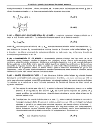 NSR-10 — Capítulo A.5 — Método del análisis dinámico

masa participante de la estructura. La masa participante, M j , en cada una de las direcciones de análisis, j , para el
número de modos empleados, p , se determina por medio de las siguientes ecuaciones:

               p
        M j = ∑ M mj ≥ 0.90 M                                                            (A.5.4-1)
              m =1

                              2
               ⎛ n      m⎞
               ⎜ ∑ m i φij ⎟
               ⎜           ⎟
        M mj = ⎝           ⎠
                 i =1
                                                                                         (A.5.4-2)
                        ( )
                 n
                        m 2
                ∑ m i φij
                i =1

A.5.4.3 — CÁLCULO DEL CORTANTE MODAL EN LA BASE — La parte del cortante en la base contribuida por el
modo m en la dirección horizontal j , Vmj , debe determinarse de acuerdo con la siguiente ecuación:

        Vmj = S am g M mj                                                                (A.5.4-3)

donde M mj está dado por la ecuación A.5.4-2, y Sam es el valor leído del espectro elástico de aceleraciones, Sa ,
para el período de vibración Tm correspondiente al modo de vibración m . El cortante modal total en la base, Vtj , en
la dirección j se obtiene combinando los cortantes contribuidos por cada modo, Vmj , en la misma dirección de
acuerdo con el procedimiento de A.5.4.4.

A.5.4.4 — COMBINACIÓN DE LOS MODOS — Las respuestas máximas obtenidas para cada modo, m , de las
deflexiones, derivas, fuerzas en los pisos, cortantes de piso, cortante en la base y fuerzas en los elementos, deben
combinarse utilizando métodos apropiados y debidamente sustentados, tales como el de la raíz cuadrada de la suma
de los cuadrados u otros. Debe tenerse especial cuidado cuando se calculen las combinaciones de las derivas,
calculando la respuesta máxima de la deriva causada por cada modo independientemente y combinándolas
posteriormente. No es permitido obtener las derivas totales a partir de deflexiones horizontales que ya han sido
combinadas. Cuando se utilicen modelos matemáticos de análisis tridimensional deben tenerse en cuenta los efectos
de interacción modal, tales como la combinación cuadrática total.

A.5.4.5 — AJUSTE DE LOS RESULTADOS — El valor del cortante dinámico total en la base, Vtj , obtenido después
de realizar la combinación modal, para cualquiera de las direcciones de análisis, j , no puede ser menor que el 80 por
ciento para estructuras regulares, o que el 90 por ciento para estructuras irregulares, del cortante sísmico en la base,
Vs , calculado por el método de la fuerza horizontal equivalente del Capítulo A.4. Además, se deben cumplir las
siguientes condiciones:

        (a) Para efectos de calcular este valor de Vs el período fundamental de la estructura obtenido en el análisis
            dinámico, T en segundos no debe exceder Cu Ta , de acuerdo con los requisitos del Capítulo A.4, y
            cuando se utilicen los procedimientos de interacción suelo-estructura se permite utilizar el valor de Vs
            reducido por esta razón.

        (b) Cuando el valor del cortante dinámico total en la base, Vtj , obtenido después de realizar la combinación
            modal, para cualquiera de las direcciones de análisis, j , sea menor que el 80 por ciento para estructuras
            regulares, o que el 90 por ciento para estructura irregulares, del cortante sísmico en la base, Vs ,
            calculado como se indicó en (a), todos los parámetros de la respuesta dinámica, tales como deflexiones,
            derivas, fuerzas en los pisos, cortantes de piso, cortante en la base y fuerzas en los elementos de la
            correspondiente dirección j deben multiplicarse por el siguiente factor de modificación:

                       V
                   0.80 s     para estructuras regulares                                 (A.5.4-4)
                       Vtj



                                                           A-70
 