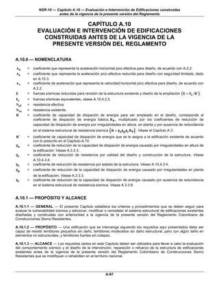 NSR-10 — Capítulo A.10 — Evaluación e Intervención de Edificaciones construidas
                        antes de la vigencia de la presente versión del Reglamento

                            CAPÍTULO A.10
             EVALUACIÓN E INTERVENCIÓN DE EDIFICACIONES
               CONSTRUIDAS ANTES DE LA VIGENCIA DE LA
                 PRESENTE VERSIÓN DEL REGLAMENTO

A.10.0 — NOMENCLATURA

Aa     =   coeficiente que representa la aceleración horizontal pico efectiva para diseño, de acuerdo con A.2.2.
Ae     =   coeficiente que representa la aceleración pico efectiva reducida para diseño con seguridad limitada, dado
           en A.10.3.
Av     =   coeficiente de aceleración que representa la velocidad horizontal pico efectiva para diseño, de acuerdo con
           A.2.2.
E      =   fuerzas sísmicas reducidas para revisión de la estructura existente y diseño de la ampliación ( E = Fs R ′ ) .
Fs     =   fuerzas sísmicas equivalentes, véase A.10.4.2.5.
Nef    =   resistencia efectiva.
Nex    =   resistencia existente.
R      =   coeficiente de capacidad de disipación de energía para ser empleado en el diseño, corresponde al
           coeficiente de disipación de energía básico, R 0 , multiplicado por los coeficientes de reducción de
           capacidad de disipación de energía por irregularidades en altura, en planta y por ausencia de redundancia
                                                            (               )
           en el sistema estructural de resistencia sísmica R = φa φp φr R 0 . Véase el Capítulo A.3.
R′     =   coeficiente de capacidad de disipación de energía que se le asigna a la edificación existente de acuerdo
           con lo prescrito en el Capítulo A.10.
φa     =   coeficiente de reducción de la capacidad de disipación de energía causado por irregularidades en altura de
           la edificación. Véase A.3.3.3.
φc     =   coeficiente de reducción de resistencia por calidad del diseño y construcción de la estructura. Véase
           A.10.4.3.4.
φe     =   coeficiente de reducción de resistencia por estado de la estructura. Véase A.10.4.3.4.
φp     =   coeficiente de reducción de la capacidad de disipación de energía causado por irregularidades en planta
           de la edificación. Véase A.3.3.3.
φr     =   coeficiente de reducción de la capacidad de disipación de energía causado por ausencia de redundancia
           en el sistema estructural de resistencia sísmica. Véase A.3.3.8.


A.10.1 — PROPÓSITO Y ALCANCE
A.10.1.1 — GENERAL — El presente Capítulo establece los criterios y procedimientos que se deben seguir para
evaluar la vulnerabilidad sísmica y adicionar, modificar o remodelar el sistema estructural de edificaciones existentes
diseñadas y construidas con anterioridad a la vigencia de la presente versión del Reglamento Colombiano de
Construcciones Sismo Resistentes.

A.10.1.2 — PROPÓSITO — Una edificación que se intervenga siguiendo los requisitos aquí presentados debe ser
capaz de resistir temblores pequeños sin daño, temblores moderados sin daño estructural, pero con algún daño en
elementos no estructurales, y temblores fuertes sin colapso.

A.10.1.3 — ALCANCE — Los requisitos dados en este Capítulo deben ser utilizados para llevar a cabo la evaluación
del comportamiento sísmico y el diseño de la intervención, reparación o refuerzo de la estructura de edificaciones
existentes antes de la vigencia de la presente versión del Reglamento Colombiano de Construcciones Sismo
Resistentes que se modifiquen o rehabiliten en el territorio nacional.




                                                         A-97
 