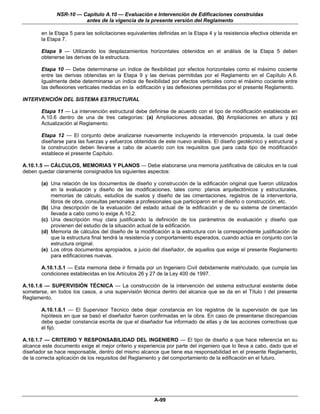 NSR-10 — Capítulo A.10 — Evaluación e Intervención de Edificaciones construidas
                        antes de la vigencia de la presente versión del Reglamento

        en la Etapa 5 para las solicitaciones equivalentes definidas en la Etapa 4 y la resistencia efectiva obtenida en
        la Etapa 7.

        Etapa 9 — Utilizando los desplazamientos horizontales obtenidos en el análisis de la Etapa 5 deben
        obtenerse las derivas de la estructura.

        Etapa 10 — Debe determinarse un índice de flexibilidad por efectos horizontales como el máximo cociente
        entre las derivas obtenidas en la Etapa 9 y las derivas permitidas por el Reglamento en el Capítulo A.6.
        Igualmente debe determinarse un índice de flexibilidad por efectos verticales como el máximo cociente entre
        las deflexiones verticales medidas en la edificación y las deflexiones permitidas por el presente Reglamento.

INTERVENCIÓN DEL SISTEMA ESTRUCTURAL

        Etapa 11 — La intervención estructural debe definirse de acuerdo con el tipo de modificación establecida en
        A.10.6 dentro de una de tres categorías: (a) Ampliaciones adosadas, (b) Ampliaciones en altura y (c)
        Actualización al Reglamento.

        Etapa 12 — El conjunto debe analizarse nuevamente incluyendo la intervención propuesta, la cual debe
        diseñarse para las fuerzas y esfuerzos obtenidos de este nuevo análisis. El diseño geotécnico y estructural y
        la construcción deben llevarse a cabo de acuerdo con los requisitos que para cada tipo de modificación
        establece el presente Capítulo.

A.10.1.5 — CÁLCULOS, MEMORIAS Y PLANOS — Debe elaborarse una memoria justificativa de cálculos en la cual
deben quedar claramente consignados los siguientes aspectos:

        (a) Una relación de los documentos de diseño y construcción de la edificación original que fueron utilizados
            en la evaluación y diseño de las modificaciones, tales como: planos arquitectónicos y estructurales,
            memorias de cálculo, estudios de suelos y diseño de las cimentaciones, registros de la interventoría,
            libros de obra, consultas personales a profesionales que participaron en el diseño o construcción, etc.
        (b) Una descripción de la evaluación del estado actual de la edificación y de su sistema de cimentación
            llevada a cabo como lo exige A.10.2.
        (c) Una descripción muy clara justificando la definición de los parámetros de evaluación y diseño que
            provienen del estudio de la situación actual de la edificación.
        (d) Memoria de cálculos del diseño de la modificación a la estructura con la correspondiente justificación de
            que la estructura final tendrá la resistencia y comportamiento esperados, cuando actúa en conjunto con la
            estructura original.
        (e) Los otros documentos apropiados, a juicio del diseñador, de aquellos que exige el presente Reglamento
            para edificaciones nuevas.

        A.10.1.5.1 — Esta memoria debe ir firmada por un Ingeniero Civil debidamente matriculado, que cumpla las
        condiciones establecidas en los Artículos 26 y 27 de la Ley 400 de 1997.

A.10.1.6 — SUPERVISIÓN TÉCNICA — La construcción de la intervención del sistema estructural existente debe
someterse, en todos los casos, a una supervisión técnica dentro del alcance que se da en el Título I del presente
Reglamento.

        A.10.1.6.1 — El Supervisor Técnico debe dejar constancia en los registros de la supervisión de que las
        hipótesis en que se basó el diseñador fueron confirmadas en la obra. En caso de presentarse discrepancias
        debe quedar constancia escrita de que el diseñador fue informado de ellas y de las acciones correctivas que
        él fijó.

A.10.1.7 — CRITERIO Y RESPONSABILIDAD DEL INGENIERO — El tipo de diseño a que hace referencia en su
alcance este documento exige el mejor criterio y experiencia por parte del ingeniero que lo lleva a cabo, dado que el
diseñador se hace responsable, dentro del mismo alcance que tiene esa responsabilidad en el presente Reglamento,
de la correcta aplicación de los requisitos del Reglamento y del comportamiento de la edificación en el futuro.




                                                         A-99
 